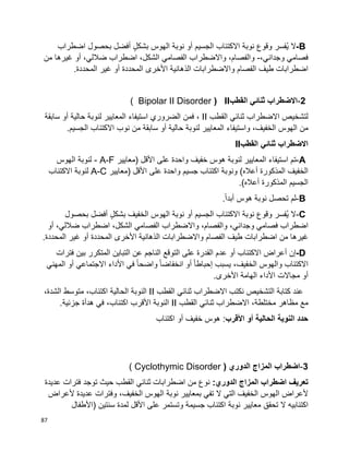 87
B-‫ال‬‫ُفسر‬‫ي‬‫وقوع‬‫نوبة‬‫االكتئاب‬‫الجسيم‬ٍ‫ل‬‫بشك‬ ‫الهوس‬ ‫نوبة‬ ‫أو‬‫أفضل‬‫بحصول‬‫اضطراب‬
‫فصامي‬،‫وجداني‬-،‫والفصام‬‫واالضطراب‬‫الفصامي‬،‫الشكل‬‫اضطراب‬،‫ضاللي‬‫أو‬‫غيرها‬‫من‬
‫اضطرابات‬‫طيف‬‫واالضطرابات‬ ‫الفصام‬‫الذهانية‬‫األخرى‬‫المحددة‬‫أو‬‫غير‬‫المحددة‬.
-2‫االضطراب‬‫ثنائي‬‫القطب‬II(Bipolar II Disorder)
‫لتشخيص‬‫االضطراب‬‫ثنائي‬‫القطب‬II،‫فمن‬‫الضروري‬‫استيفاء‬‫المعايير‬‫لنوبة‬‫حالية‬‫أو‬‫سابقة‬
‫من‬،‫الخفيف‬ ‫الهوس‬‫واستيفاء‬‫المعايير‬‫لنوبة‬‫حالية‬‫أو‬‫سابقة‬‫من‬‫نوب‬‫االكتئاب‬.‫الجسيم‬
‫االضطراب‬‫ثنائي‬‫القطب‬II
A-‫تم‬‫استيفاء‬‫المعايير‬‫لنوبة‬‫واحدة‬ ‫خفيف‬ ‫هوس‬‫على‬‫األقل‬)‫معايير‬- A-F‫الهوس‬ ‫لنوبة‬
‫المذكورة‬ ‫الخفيف‬‫أعاله‬(‫ونوبة‬‫اكتئاب‬‫جسيم‬‫واحدة‬‫على‬‫األقل‬)‫معايير‬A-C‫لنوبة‬‫االكتئاب‬
‫الجسيم‬‫المذكورة‬.)‫أعاله‬
B-‫لم‬‫تحصل‬‫نوبة‬‫هوس‬.‫ا‬‫ا‬‫أبد‬
C-‫ال‬‫ُفسر‬‫ي‬‫وقوع‬‫نوبة‬‫االكتئاب‬‫الجسيم‬‫أو‬ٍ‫ل‬‫بشك‬ ‫الخفيف‬ ‫الهوس‬ ‫نوبة‬‫أفضل‬‫بحصول‬
‫اضطراب‬،‫وجداني‬ ‫فصامي‬،‫والفصام‬‫واالضطراب‬‫الفصامي‬،‫الشكل‬‫اضطراب‬،‫ضاللي‬‫أو‬
‫غيرها‬‫من‬‫اضطرابات‬‫طيف‬‫واالضطرابات‬ ‫الفصام‬‫الذهانية‬‫األخرى‬‫المحددة‬‫أو‬‫غير‬‫المحددة‬.
D-‫إن‬‫أعراض‬‫االكتئاب‬‫أو‬‫عدم‬‫القدرة‬‫على‬‫التوقع‬‫الناجم‬‫عن‬‫التباين‬‫المتكرر‬‫بين‬‫فترات‬
‫االكتئاب‬،‫الخفيف‬ ‫والهوس‬‫يسبب‬‫ا‬‫ا‬‫إحباط‬‫أو‬‫ا‬‫ا‬‫انخفاض‬‫ا‬‫ا‬‫واضح‬‫في‬‫األداء‬‫االجتماعي‬‫أو‬‫المهني‬
‫أو‬‫مجاالت‬‫األداء‬‫الهامة‬‫األخرى‬.
‫التشخيص‬ ‫كتابة‬ ‫عند‬‫نكتب‬‫االضطراب‬‫ثنائي‬‫القطب‬II‫النوبة‬‫الحالية‬،‫اكتئاب‬‫متوسط‬،‫الشدة‬
‫مع‬،‫مختلطة‬ ‫مظاهر‬‫االضطراب‬‫ثنائي‬‫القطب‬II‫النوبة‬‫األقرب‬،‫اكتئاب‬‫في‬‫هدأة‬.‫جزئية‬
‫حدد‬‫النوبة‬‫الحالية‬‫أو‬‫األقرب‬:‫اكتئاب‬ ‫أو‬ ‫خفيف‬ ‫هوس‬
-3‫اضطراب‬‫المزاج‬( ‫الدوري‬Cyclothymic Disorder)
‫اضطراب‬ ‫تعريف‬‫المزاج‬:‫الدوري‬‫توجد‬ ‫حيث‬ ‫القطب‬ ‫ثنائي‬ ‫اضطرابات‬ ‫من‬ ‫نوع‬‫فترات‬‫عديدة‬
‫ألعراض‬‫ال‬ ‫التي‬ ‫الخفيف‬ ‫الهوس‬‫تفي‬‫بمعايير‬،‫الخفيف‬ ‫الهوس‬ ‫نوبة‬‫وفترات‬‫عديدة‬‫ألعراض‬
‫اكتئابيه‬‫ال‬‫تحقق‬‫معايير‬‫نوبة‬‫سنتين‬ ‫لمدة‬ ‫األقل‬ ‫على‬ ‫وتستمر‬ ‫جسيمة‬ ‫اكتئاب‬‫(األطفال‬
 
