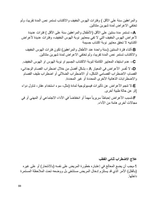 88
‫والمراهقين‬‫سنة‬‫على‬‫األقل‬(‫ولم‬ ،‫تقريبا‬ ‫المدة‬ ‫نص‬ ‫تستمر‬ ‫واالكتئاب‬ ‫الخفيف‬ ‫الهوس‬ ‫وفترات‬
.‫متتالين‬ ‫شهرين‬ ‫لمدة‬ ‫االعراض‬ ‫تختفي‬
A–‫مدة‬ ‫تستمر‬‫سنتين‬‫على‬‫األقل‬)‫األطفال‬‫والمراهقين‬‫سنة‬‫على‬‫األقل‬‫فترات‬ )‫عديدة‬
‫ألعراض‬‫ال‬ ‫التي‬ ‫الخفيف‬ ‫الهوس‬‫تفي‬‫بمعايير‬‫الهوس‬ ‫نوبة‬،‫الخفيف‬‫وفترات‬‫عديدة‬‫ألعراض‬
‫اكتئابيه‬‫ال‬‫تحقق‬‫معايير‬‫نوبة‬‫جسيمة‬ ‫اكتئاب‬
B-‫أثناء‬‫فترة‬‫السنتين‬)‫سنة‬‫واحدة‬‫عند‬‫األطفال‬‫والمراهقين‬(‫الخفيف‬ ‫الهوس‬ ‫فترات‬ ‫تكون‬
.‫متتالين‬ ‫شهرين‬ ‫لمدة‬ ‫االعراض‬ ‫تختفي‬ ‫ولم‬ ،‫تقريبا‬ ‫المدة‬ ‫نص‬ ‫تستمر‬ ‫واالكتئاب‬
C–‫الكاملة‬ ‫المعايير‬ ‫استيفاء‬ ‫عدم‬.‫الخفيف‬ ‫الهوس‬ ‫او‬ ‫الهوس‬ ‫نوبة‬ ‫او‬ ‫الجسيم‬ ‫االكتئاب‬ ‫لنوبة‬
D-‫ال‬‫فسر‬ُ‫ت‬‫األعراض‬‫في‬‫المعيار‬- Aٍ‫ل‬‫بشك‬‫أفضل‬‫من‬‫خالل‬‫اضطراب‬‫الفصام‬،‫الوجداني‬
،‫الفصام‬‫الفصامي‬ ‫االضطراب‬،‫الشكل‬‫أو‬‫االضطراب‬‫الضاللي‬‫أو‬‫اضطراب‬‫طيف‬‫الفصام‬
‫واالضطرابات‬‫األخرى‬ ‫الذهانية‬‫المحددة‬‫غير‬ ‫أو‬‫المحددة‬.
E-‫ال‬‫تنجم‬‫األعراض‬‫عن‬‫تأثيرات‬‫فيسيولوجية‬‫لمادة‬)،‫مثل‬‫سوء‬‫استخدام‬،‫عقار‬‫تناول‬‫دواء‬
(‫أو‬‫عن‬‫أخرى‬ ‫طبية‬ ‫حالة‬.
F-‫تسبب‬‫األعراض‬‫ا‬‫ا‬‫إحباط‬‫ا‬‫ا‬‫سريري‬‫ا‬‫ا‬‫مهم‬‫أو‬‫ا‬‫ا‬‫انخفاض‬‫في‬‫األداء‬‫االجتماعي‬‫أو‬‫المهني‬‫أو‬‫في‬
‫مجاالت‬‫أخرى‬‫هامة‬‫من‬‫األداء‬.
‫القطب‬ ‫ثنائي‬ ‫االضطراب‬ ‫عالج‬
1-‫غيره‬ ‫على‬ ‫أو‬ )‫(باالنتحار‬ ‫نفسه‬ ‫على‬ ‫المريض‬ ‫خطورة‬ ‫إعتباره‬ ‫في‬ ‫المعالج‬ ‫يضع‬ ‫أن‬ ‫يجب‬
‫المستمرة‬ ‫المالحظة‬ ‫تحت‬ ‫ووضعه‬ ‫بل‬ ‫مستشفى‬ ‫المريض‬ ‫إدخال‬ ‫يستلزم‬ ‫قد‬ ‫الذي‬ ‫األمر‬ )‫(بالقتل‬
.‫داخلها‬
 