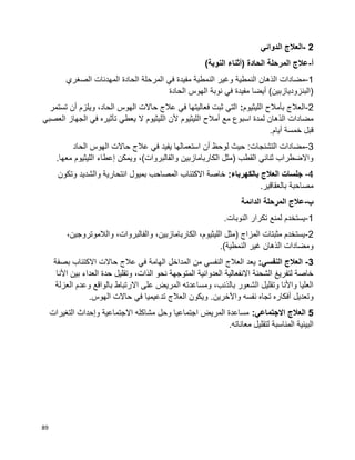 89
2-‫الدوائي‬ ‫العالج‬
‫أ‬-)‫النوبة‬ ‫(أثناء‬ ‫الحادة‬ ‫المرحلة‬ ‫عالج‬
1-‫النم‬ ‫وغير‬ ‫النمطية‬ ‫الذهان‬ ‫مضادات‬‫الصغري‬ ‫المهدئات‬ ‫الحادة‬ ‫المرحلة‬ ‫في‬ ‫مفيدة‬ ‫طية‬
‫الحادة‬ ‫الهوس‬ ‫نوبة‬ ‫في‬ ‫مفيدة‬ ‫أيضا‬ )‫(البنزوديازبين‬
2-‫الليثيوم‬ ‫بأمالح‬ ‫العالج‬:‫تستمر‬ ‫أن‬ ‫ويلزم‬ ،‫الحاد‬ ‫الهوس‬ ‫حاالت‬ ‫عالج‬ ‫في‬ ‫فعاليتها‬ ‫ثبت‬ ‫التي‬
‫الليثيوم‬ ‫أمالح‬ ‫مع‬ ‫اسبوع‬ ‫لمدة‬ ‫الذهان‬ ‫مضادات‬‫الجه‬ ‫في‬ ‫تأثيره‬ ‫يعطي‬ ‫ال‬ ‫الليثيوم‬ ‫ألن‬‫العصبي‬ ‫از‬
.‫أيام‬ ‫خمسة‬ ‫قبل‬
3-‫الحاد‬ ‫الهوس‬ ‫حاالت‬ ‫عالج‬ ‫في‬ ‫يفيد‬ ‫استعمالها‬ ‫أن‬ ‫لوحظ‬ ‫حيث‬ :‫التشنجات‬ ‫مضادات‬
.‫معها‬ ‫الليثيوم‬ ‫إعطاء‬ ‫ويمكن‬ ،)‫والفالبروات‬ ‫الكاربامازبين‬ ‫(مثل‬ ‫القطب‬ ‫ثنائي‬ ‫واالضطراب‬
4-:‫بالكهرباء‬ ‫العالج‬ ‫جلسات‬‫وتكو‬ ‫والشديد‬ ‫انتحارية‬ ‫بميول‬ ‫المصاحب‬ ‫االكتئاب‬ ‫خاصة‬‫ن‬
.‫بالعقاقير‬ ‫مصاحبة‬
‫ب‬-‫الدائمة‬ ‫المرحلة‬ ‫عالج‬
1-.‫النوبات‬ ‫تكرار‬ ‫لمنع‬ ‫يستخدم‬
2-،‫والالموتروجين‬ ،‫والفالبروات‬ ،‫الكاربامازبين‬ ،‫الليثيوم‬ ‫(مثل‬ ‫المزاج‬ ‫مثبتات‬ ‫يستخدم‬
.)‫النمطية‬ ‫غير‬ ‫الذهان‬ ‫ومضادات‬
3-:‫النفسي‬ ‫العالج‬‫حاالت‬ ‫عالج‬ ‫في‬ ‫الهامة‬ ‫المداخل‬ ‫من‬ ‫النفسي‬ ‫العالج‬ ‫يعد‬‫بصفة‬ ‫االكتئاب‬
‫األنا‬ ‫بين‬ ‫العداء‬ ‫حدة‬ ‫وتقليل‬ ،‫الذات‬ ‫نحو‬ ‫المتوجهة‬ ‫العدوانية‬ ‫االنفعالية‬ ‫الشحنة‬ ‫لتفريغ‬ ‫خاصة‬
‫العزلة‬ ‫وعدم‬ ‫بالواقع‬ ‫االرتباط‬ ‫على‬ ‫المريض‬ ‫ومساعدته‬ ،‫بالذنب‬ ‫الشعور‬ ‫وتقليل‬ ‫واألنا‬ ‫العليا‬
.‫واآلخرين‬ ‫نفسه‬ ‫تجاه‬ ‫أفكاره‬ ‫وتعديل‬‫الهوس‬ ‫حاالت‬ ‫في‬ ‫تدعيميا‬ ‫العالج‬ ‫ويكون‬.
5:‫االجتماعي‬ ‫العالج‬‫التغيرات‬ ‫وإحداث‬ ‫االجتماعية‬ ‫مشاكله‬ ‫وحل‬ ‫اجتماعيا‬ ‫المريض‬ ‫مساعدة‬
.‫معاناته‬ ‫لتقليل‬ ‫المناسبة‬ ‫البيئية‬
 