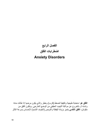 90
‫الفصل‬‫الرابع‬
‫اضطرابات‬‫القلق‬
Anxiety Disorders
‫القلق‬‫هو‬‫مدته‬ ‫طالت‬ ‫إذا‬ ‫مرضيا‬ ‫يكون‬ ‫والذي‬ ‫وخطر‬ )‫(كرب‬ ‫لضغط‬ ‫وتكيفية‬ ‫طبيعية‬ ‫استجابة‬
‫من‬ ‫القلق‬ ‫ويتكون‬ .‫الخارجي‬ ‫الوضع‬ ‫من‬ ‫الحقيقي‬ ‫التهديد‬ ‫مواكبة‬ ‫عن‬ ‫بالخروج‬ ‫أو‬ ‫وشدته‬
،‫مكونان‬‫النفسي‬ ‫القلق‬‫التأثر‬ ‫بسرعة‬ ‫اإلحساس‬ )‫الشديد‬ ‫(الخوف‬ ‫والتوجس‬ ‫اليقظة‬ ‫بزيادة‬ ‫يتميز‬
 