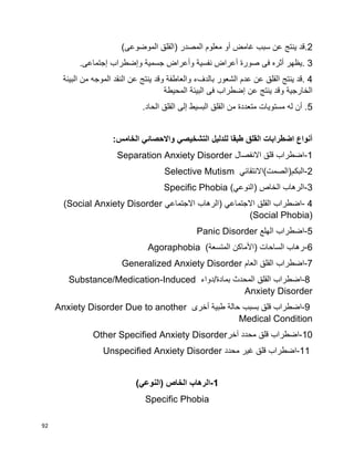 92
2.)‫الموضوعى‬ ‫(القلق‬ ‫المصدر‬ ‫معلوم‬ ‫أو‬ ‫غامض‬ ‫سبب‬ ‫عن‬ ‫ينتج‬ ‫قد‬
3.‫إجتماعى‬ ‫وإضطراب‬ ‫جسمية‬ ‫وأعراض‬ ‫نفسية‬ ‫أعراض‬ ‫صورة‬ ‫فى‬ ‫أثره‬ ‫يظهر‬.
4.‫النقد‬ ‫عن‬ ‫ينتج‬ ‫وقد‬ ‫والعاطفة‬ ‫بالدفء‬ ‫الشعور‬ ‫عدم‬ ‫عن‬ ‫القلق‬ ‫ينتج‬ ‫قد‬‫البيئة‬ ‫من‬ ‫الموجه‬
‫المحيطة‬ ‫البيئة‬ ‫فى‬ ‫إضطراب‬ ‫عن‬ ‫ينتج‬ ‫وقد‬ ‫الخارجية‬
5.‫الحاد‬ ‫القلق‬ ‫إلى‬ ‫البسيط‬ ‫القلق‬ ‫من‬ ‫متعددة‬ ‫مستويات‬ ‫له‬ ‫أن‬ .
:‫الخامس‬ ‫واالحصائي‬ ‫التشخيصي‬ ‫للدليل‬ ‫طبقا‬ ‫القلق‬ ‫اضطرابات‬ ‫أنواع‬
1-‫اضطراب‬‫قلق‬‫االنفصال‬Separation Anxiety Disorder
2-‫البكم(الصمت)االنتقائي‬Selective Mutism
3-‫(النوعي‬ ‫الخاص‬ ‫الرهاب‬Specific Phobia (
4-‫اضطراب‬‫القلق‬‫االجتماعي‬)‫الرهاب‬‫االجتماعي‬(Social Anxiety Disorder
(Social Phobia)
5-‫اضطراب‬‫الهلع‬Panic Disorder
6-)‫المتسعة‬ ‫(األماكن‬ ‫الساحات‬ ‫رهاب‬Agoraphobia
7-‫اضطراب‬‫القلق‬‫العام‬Generalized Anxiety Disorder
-8‫اضطراب‬‫القلق‬‫المحدث‬‫بمادة‬/‫دواء‬Substance/Medication-Induced
Anxiety Disorder
-9‫اضطراب‬‫قلق‬‫بسبب‬‫حالة‬‫طبية‬‫أخرى‬Anxiety Disorder Due to another
Medical Condition
10-‫اضطراب‬‫قلق‬‫محدد‬‫آخر‬Other Specified Anxiety Disorder
-11‫ا‬‫ضطراب‬‫قلق‬‫غير‬‫محدد‬Unspecified Anxiety Disorder
1-)‫(النوعي‬ ‫الخاص‬ ‫الرهاب‬
Specific Phobia
 