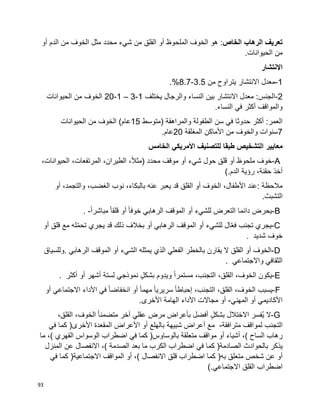 93
‫تعريف‬‫الرهاب‬‫الخاص‬:‫أو‬ ‫الدم‬ ‫من‬ ‫الخوف‬ ‫مثل‬ ‫محدد‬ ‫شيء‬ ‫من‬ ‫القلق‬ ‫أو‬ ‫الملحوظ‬ ‫الخوف‬ ‫هو‬
.‫الحيوانات‬ ‫من‬
‫االنتشار‬
1-‫من‬ ‫يتراوح‬ ‫االنتشار‬ ‫معدل‬3.5-8.7.%
2-‫بين‬ ‫االنتشار‬ ‫معدل‬ :‫الجنس‬‫يختلف‬ ‫والرجال‬ ‫النساء‬1-3–1-20‫الحيوانات‬ ‫من‬ ‫الخوف‬
.‫النساء‬ ‫في‬ ‫أكثر‬ ‫والمواقف‬
‫(متوسط‬ ‫والمراهقة‬ ‫الطفولة‬ ‫سن‬ ‫في‬ ‫حدوثا‬ ‫أكثر‬ :‫العمر‬15‫الحيوانات‬ ‫من‬ ‫الخوف‬ )‫عام‬
7‫المغلقة‬ ‫األماكن‬ ‫من‬ ‫والخوف‬ ‫سنوات‬20.‫عام‬
‫معايير‬‫الخامس‬ ‫األمريكي‬ ‫للتصنيف‬ ‫طبقا‬ ‫التشخيص‬
A-‫خوف‬‫ملحوظ‬‫أو‬‫قلق‬‫حول‬‫شيء‬‫أو‬‫موقف‬‫محدد‬)،‫ا‬‫ال‬‫مث‬،‫الطيران‬،‫المرتفعات‬،‫الحيوانات‬
‫أخذ‬،‫حقنة‬‫رؤية‬‫الدم‬(.
‫مالحظة‬:‫عند‬،‫األطفال‬‫الخوف‬‫أو‬‫القلق‬‫قد‬‫يعبر‬‫عنه‬،‫بالبكاء‬‫نوب‬،‫الغضب‬،‫والتجمد‬‫أو‬
‫التشبث‬.
B-‫يحرض‬‫دائما‬‫التعرض‬‫للشيء‬‫أو‬‫الموقف‬‫الرهابي‬‫ا‬‫ا‬‫خوف‬‫أو‬‫ا‬‫ا‬‫قلق‬‫ا‬‫ا‬‫مباشر‬. -
C-‫يجري‬‫تجنب‬‫ال‬ّ‫ع‬‫ف‬‫للشيء‬‫أو‬‫الموقف‬‫الرهابي‬‫أو‬‫بخالف‬‫ذلك‬‫قد‬‫يجري‬‫له‬ّ‫م‬‫تح‬‫مع‬‫قلق‬‫أو‬
‫خوف‬‫شديد‬.
D-‫الخوف‬‫أو‬‫القلق‬‫ال‬‫يقارن‬‫بالخطر‬‫الفعلي‬‫الذي‬‫يمثله‬‫الشيء‬‫أو‬‫الموقف‬‫الرهابي‬.‫وللسياق‬
‫الثقافي‬‫واالجتماعي‬.
E-‫يكون‬،‫الخوف‬،‫القلق‬،‫التجنب‬‫ا‬‫ا‬‫مستمر‬‫ويدوم‬ٍ‫ل‬‫بشك‬‫نموذجي‬‫لستة‬‫أشهر‬‫أو‬‫أكثر‬.
F-‫يسبب‬،‫الخوف‬،‫القلق‬،‫التجنب‬‫ا‬‫ا‬‫إحباط‬‫ا‬‫ا‬‫سريري‬‫ا‬‫ا‬‫مهم‬‫أو‬‫ا‬‫ا‬‫انخفاض‬‫في‬‫األداء‬‫االجتماعي‬‫أو‬
‫األكاديمي‬‫أو‬‫المهني‬-‫أو‬‫مجاالت‬‫األداء‬‫الهامة‬‫األخرى‬.
G-‫ال‬‫ُفسر‬‫ي‬‫االختالل‬ٍ‫ل‬‫بشك‬‫أفضل‬‫بأعراض‬‫مرض‬‫عقلي‬‫آخر‬‫ا‬‫ا‬‫متضمن‬،‫الخوف‬،‫القلق‬
‫التجنب‬‫لمواقف‬‫مترافقة‬-‫مع‬‫أعراض‬‫شبيهة‬‫بالهلع‬‫أو‬‫األعراض‬‫المقعدة‬‫األخرى‬)‫كما‬‫في‬
‫رهاب‬‫الساح‬(،‫أشياء‬‫أو‬‫مواقف‬‫بالوساوس‬ ‫متعلقة‬)‫كما‬‫في‬‫اضطراب‬‫الوسواس‬‫القهري‬(،‫ما‬
‫يذكر‬‫بالحوادث‬‫الصادمة‬)‫كما‬‫في‬‫اضطراب‬‫الكرب‬‫ما‬‫الصدمة‬ ‫بعد‬(،‫االنفصال‬‫عن‬‫المنزل‬
‫أو‬‫عن‬‫شخص‬‫متعلق‬‫به‬)‫كما‬‫اضطراب‬‫قلق‬‫االنفصال‬(،‫أو‬‫االجتماعية‬ ‫المواقف‬)‫كما‬‫في‬
‫اضطراب‬‫القلق‬‫االجتماعي‬(.
 