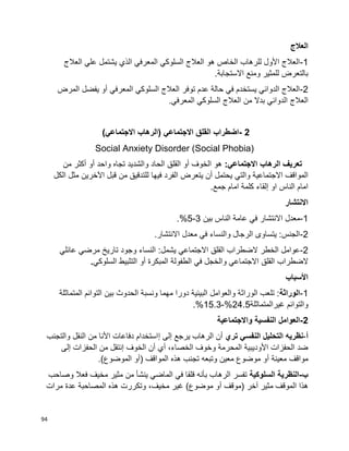 94
‫العالج‬
1-‫العالج‬ ‫علي‬ ‫يشتمل‬ ‫الذي‬ ‫المعرفي‬ ‫السلوكي‬ ‫العالج‬ ‫هو‬ ‫الخاص‬ ‫للرهاب‬ ‫األول‬ ‫العالج‬
.‫االستجابة‬ ‫ومنع‬ ‫للمثير‬ ‫بالتعرض‬
2-‫المرض‬ ‫يفضل‬ ‫أو‬ ‫المعرفي‬ ‫السلوكي‬ ‫العالج‬ ‫توفر‬ ‫عدم‬ ‫حالة‬ ‫في‬ ‫يستخدم‬ ‫الدوائي‬ ‫العالج‬
‫العالج‬.‫المعرفي‬ ‫السلوكي‬ ‫العالج‬ ‫من‬ ‫بدال‬ ‫الدوائي‬
2-‫اضطراب‬‫القلق‬‫االجتماعي‬)‫الرهاب‬‫االجتماعي‬(
Social Anxiety Disorder (Social Phobia)
‫الرهاب‬ ‫تعريف‬:‫االجتماعي‬‫من‬ ‫أكثر‬ ‫أو‬ ‫واحد‬ ‫تجاه‬ ‫والشديد‬ ‫الحاد‬ ‫القلق‬ ‫أو‬ ‫الخوف‬ ‫هو‬
‫والتي‬ ‫االجتماعية‬ ‫المواقف‬‫يحتمل‬‫أن‬‫يتعرض‬‫الفرد‬‫فيها‬‫من‬ ‫للتدقيق‬‫قبل‬‫الكل‬ ‫مثل‬ ‫اآلخرين‬
.‫جمع‬ ‫امام‬ ‫كلمة‬ ‫إلقاء‬ ‫او‬ ‫الناس‬ ‫امام‬
‫االنتشار‬
1-‫بين‬ ‫الناس‬ ‫عامة‬ ‫في‬ ‫االنتشار‬ ‫معدل‬3-5.%
2-.‫االنتشار‬ ‫معدل‬ ‫في‬ ‫والنساء‬ ‫الرجال‬ ‫يتساوى‬ :‫الجنس‬
2-‫الضطراب‬ ‫الخطر‬ ‫عوامل‬‫القلق‬‫عائلي‬ ‫مرضي‬ ‫تاريخ‬ ‫وجود‬ ‫النساء‬ :‫يشمل‬ ‫االجتماعي‬
‫الضطراب‬‫القلق‬‫السلوكي‬ ‫التثبيط‬ ‫أو‬ ‫المبكرة‬ ‫الطفولة‬ ‫في‬ ‫والخجل‬ ‫االجتماعي‬.
‫األسباب‬
1-‫الوراثة‬‫المتماثلة‬ ‫التوائم‬ ‫بين‬ ‫الحدوث‬ ‫ونسبة‬ ‫مهما‬ ‫دورا‬ ‫البيئية‬ ‫والعوامل‬ ‫الوراثة‬ ‫تلعب‬ :
‫غيرالمتماثلة‬ ‫والتوائم‬24.5%-15.3.%
2-‫واالجتماعية‬ ‫النفسية‬ ‫العوامل‬
‫أ‬-‫النفس‬ ‫التحليل‬ ‫نظريه‬‫ي‬‫تري‬‫إلى‬ ‫يرجع‬ ‫الرهاب‬ ‫أن‬‫إ‬‫والتجنب‬ ‫النقل‬ ‫من‬ ‫األنا‬ ‫دفاعات‬ ‫استخدام‬
‫أ‬ ،‫الخصاء‬ ‫وخوف‬ ‫المحرمة‬ ‫األوديبية‬ ‫الحفزات‬ ‫ضد‬‫ي‬‫الخوف‬ ‫أن‬‫إ‬‫إلى‬ ‫الحفزات‬ ‫من‬ ‫نتقل‬
‫معينة‬ ‫مواقف‬‫أ‬( ‫المواقف‬ ‫هذه‬ ‫تجنب‬ ‫وتبعه‬ ‫معين‬ ‫موضوع‬ ‫و‬‫أ‬)‫الموضوع‬ ‫و‬.
‫ب‬-‫السلوكية‬ ‫النظرية‬‫ف‬ ‫قلقا‬ ‫بأنه‬ ‫الرهاب‬ ‫تفسر‬‫ي‬‫الماض‬‫ي‬‫من‬ ‫ينشأ‬‫وصاحب‬ ‫فعال‬ ‫مخيف‬ ‫مثير‬
‫آخر‬ ‫مثير‬ ‫الموقف‬ ‫هذا‬‫(موقف‬‫أ‬‫مرات‬ ‫عدة‬ ‫المصاحبة‬ ‫هذه‬ ‫وتكررت‬ ،‫مخيف‬ ‫غير‬ )‫موضوع‬ ‫و‬
 