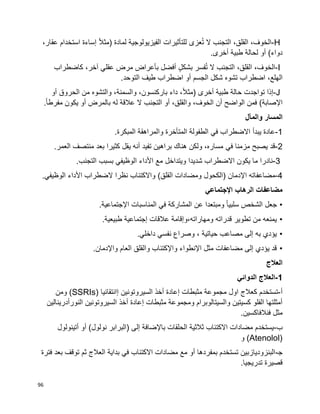 96
H-،‫الخوف‬،‫القلق‬‫ال‬‫تجنب‬‫ال‬‫عزى‬ُ‫ت‬‫للتأثيرات‬‫الفيزيولوجية‬‫لمادة‬)‫ا‬‫ال‬‫مث‬‫إساءة‬‫استخدام‬،‫عقار‬
‫دواء‬(‫أو‬‫لحالة‬‫طبية‬‫أخرى‬.
I-،‫الخوف‬،‫القلق‬‫التجنب‬‫ال‬‫فسر‬ُ‫ت‬ٍ‫ل‬‫بشك‬‫أفضل‬‫بأعراض‬‫مرض‬‫عقلي‬،‫آخر‬‫كاضطراب‬
،‫الهلع‬‫اضطراب‬‫شكل‬ ‫تشوه‬‫الجسم‬‫أو‬‫اضطراب‬‫طيف‬‫التوحد‬.
J-‫إذا‬‫تواجدت‬‫حالة‬‫طبية‬‫أخرى‬)،‫ا‬‫ال‬‫مث‬‫داء‬،‫باركنسون‬،‫والسمنة‬‫والتشوه‬‫من‬‫الحروق‬‫أو‬
‫اإلصابة‬(‫فمن‬‫الواضح‬‫أن‬،‫الخوف‬،‫والقلق‬‫أو‬‫التجنب‬‫ال‬‫عالقة‬‫له‬‫بالمرض‬‫أو‬‫يكون‬‫ا‬‫ا‬‫مفرط‬.
‫والمآل‬ ‫المسار‬
1-‫ف‬ ‫االضطراب‬ ‫يبدأ‬ ‫عادة‬‫ي‬.‫المبكرة‬ ‫والمراهقة‬ ‫المتأخرة‬ ‫الطفولة‬
2-‫ف‬ ‫مزمنا‬ ‫يصبح‬ ‫قد‬‫ي‬.‫العمر‬ ‫منتصف‬ ‫بعد‬ ‫كثيرا‬ ‫يقل‬ ‫أنه‬ ‫تفيد‬ ‫براهين‬ ‫هناك‬ ‫ولكن‬ ،‫مساره‬
3-‫الوظيف‬ ‫األداء‬ ‫مع‬ ‫ويتداخل‬ ‫شديدا‬ ‫االضطراب‬ ‫يكون‬ ‫ما‬ ‫نادرا‬‫ي‬.‫التجنب‬ ‫بسبب‬
4-‫اإل‬ ‫مضاعفاته‬)‫القلق‬ ‫ومضادات‬ ‫(الكحول‬ ‫دمان‬‫الوظيف‬ ‫األداء‬ ‫الضطراب‬ ‫نظرا‬ ‫واالكتئاب‬.‫ي‬
‫اإلجتماعي‬ ‫الرهاب‬ ‫مضاعفات‬
•‫ا‬‫ا‬‫سلبي‬ ‫الشخص‬ ‫جعل‬‫اإلجتماعية‬ ‫المناسبات‬ ‫في‬ ‫المشاركة‬ ‫عن‬ ‫ومبتعدا‬.
•‫طبيعية‬ ‫إجتماعية‬ ‫عالقات‬ ‫ومهاراته،وإقامة‬ ‫قدراته‬ ‫تطوير‬ ‫من‬ ‫يمنعه‬.
•‫داخلي‬ ‫نفسي‬ ‫وصراع‬ ، ‫حياتية‬ ‫مصاعب‬ ‫إلى‬ ‫به‬ ‫يؤدي‬.
•.‫واإلدمان‬ ‫العام‬ ‫والقلق‬ ‫واإلكتئاب‬ ‫اإلنطواء‬ ‫مثل‬ ‫مضاعفات‬ ‫إلى‬ ‫يؤدي‬ ‫قد‬
‫العالج‬
1-‫الدوائي‬ ‫العالج‬
‫أ‬-‫مثبطات‬ ‫مجموعة‬ ‫اول‬ ‫كعالج‬ ‫تستخدم‬‫إ‬‫السيروتونين‬ ‫أخذ‬ ‫عادة‬‫إ‬‫انتقائيا‬(SSRIs)‫ومن‬
‫مثبطات‬ ‫ومجموعة‬ ‫والسيتالوبرام‬ ‫كسيتين‬ ‫الفلو‬ ‫أمثلتها‬‫إ‬‫النورأدرينالين‬ ‫السيروتونين‬ ‫أخذ‬ ‫عادة‬
.‫فنالفاكسين‬ ‫مثل‬
‫ب‬-‫باإل‬ ‫الحلقات‬ ‫ثالثية‬ ‫االكتئاب‬ ‫مضادات‬ ‫يستخدم‬‫إلى‬ ‫ضافة‬)‫نولول‬ ‫(البرابر‬‫أ‬‫أتينولول‬ ‫و‬
(Atenolol)‫و‬
‫ﺠ‬-‫فترة‬ ‫بعد‬ ‫توقف‬ ‫ثم‬ ‫العالج‬ ‫بداية‬ ‫في‬ ‫االكتئاب‬ ‫مضادات‬ ‫مع‬ ‫أو‬ ‫بمفردها‬ ‫تستخدم‬ ‫البنزوديازبين‬
.‫تدريجيا‬ ‫قصيرة‬
 