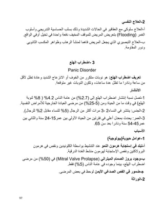 97
2-‫النفسي‬ ‫العالج‬
‫أ‬-‫سلوك‬ ‫العالج‬‫ي‬‫ف‬ ‫العقاقير‬ ‫مع‬‫ي‬‫التدريج‬ ‫الحساسية‬ ‫بسلب‬ ‫وذلك‬ ‫الشديدة‬ ‫الحاالت‬‫ي‬‫وأسلوب‬
‫الغمر‬(Flooding)‫ل‬ ‫المريض‬ ‫بتعريض‬‫ف‬ ‫واحدة‬ ‫دفعة‬ ‫المخيف‬ ‫لموقف‬‫ي‬‫تخيل‬‫أ‬.‫الواقع‬ ‫وفي‬
‫ب‬-‫التبصير‬ ‫العالج‬‫ي‬‫الثانوي‬ ‫المكسب‬ ‫وظواهر‬ ‫الرهاب‬ ‫لمنشأ‬ ‫فاهما‬ ‫المريض‬ ‫يجعل‬ ‫الذي‬‫ي‬
.‫المقاومة‬ ‫ودور‬
3-‫اضطراب‬‫الهلع‬
Panic Disorder
:‫الهلع‬ ‫اضطراب‬ ‫تعريف‬‫ألقل‬ ‫تظل‬ ‫وعادة‬ ‫الشديد‬ ‫االنزعاج‬ ‫أو‬ ‫الخوف‬ ‫من‬ ‫متكرر‬ ‫نوبات‬ ‫هو‬
‫ساعة‬ ‫من‬.‫متوقعة‬ ‫غير‬ ‫النوبات‬ ‫وتكون‬ ،‫ساعات‬ ‫عدة‬ ‫تظل‬ ‫ما‬ ‫ونادرا‬
‫االنتشار‬
1-‫تصل‬‫نسبة‬‫إ‬( ‫إلى‬ ‫الهلع‬ ‫اضطراب‬ ‫نتشار‬2.7‫الناس‬ ‫عامة‬ ‫من‬ )%4.2( %8‫لنوبة‬ %
( ‫ومن‬ ‫الحياة‬ ‫من‬ ‫ما‬ ‫وقت‬ ‫في‬ )‫الهلع‬5-25‫لأل‬ ‫الخارجية‬ ‫العيادة‬ ‫مرضى‬ ‫من‬ )%.‫النفسية‬ ‫مراض‬
2-‫النساء‬ ‫في‬ ‫ينتشر‬ :‫الجنس‬2-3‫أكثر‬ ‫مرات‬( ‫الرجال‬ ‫من‬5‫مقابل‬ ‫للنساء‬ %2.)‫للرجال‬ %
3-‫عمر‬ ‫بين‬ ‫األولي‬ ‫الحياة‬ ‫من‬ ‫فترتين‬ ‫في‬ ‫أعلي‬ ‫بمعدل‬ ‫يحدث‬ :‫العمر‬15-24‫بين‬ ‫والثاني‬ ‫سنة‬
‫عمر‬45-54‫سن‬ ‫بعد‬ ‫ونادرا‬ ‫سنة‬65.
‫األسباب‬
1-)‫حيوية(بيولوجية‬ ‫عوامل‬
‫أ‬-‫ف‬ ‫تبلد‬‫ي‬‫إ‬‫النمو‬ ‫هرمون‬ ‫ستجابة‬‫هرمون‬ ‫في‬ ‫ونقص‬ ‫الكلونيدين‬ ‫بواسطة‬ ‫التنشيط‬ ‫عند‬
‫ونقص‬ ‫البروالكتين‬‫اإل‬‫الدرقية‬ ‫الغدة‬ ‫منشط‬ ‫لهرمون‬ ‫ستجابة‬.
‫ب‬-‫الميتر‬ ‫الصمام‬ ‫بروز‬ ‫وجود‬‫الي‬(Mitral Valve Prolapse)‫ف‬‫ي‬(50‫مرضى‬ ‫من‬ )%
‫ف‬ ‫وجوده‬ ‫بينما‬ ،‫الهلع‬ ‫اضطراب‬‫ي‬‫الناس‬ ‫عامة‬(5.‫فقط‬ )%
‫ﺠ‬-‫األيمن‬ ‫الصدغي‬ ‫الفص‬ ‫في‬ ‫ضمور‬.‫المرضى‬ ‫بعض‬ ‫في‬ ‫لوحظ‬
2-‫الوراثة‬
 