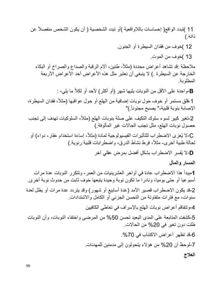 99
( 11‫تبدد‬‫الواقع‬)‫إحساسات‬‫بالالواقعية‬(‫أو‬‫تبدد‬‫الشخصي‬‫ة‬)‫أن‬‫يكون‬‫الشخص‬‫ا‬‫ال‬‫منفص‬‫عن‬
‫ذاته‬(.
( 12‫خوف‬‫من‬‫فقدان‬‫السيطرة‬‫أو‬‫الجنون‬.
( 13‫خوف‬‫من‬‫الموت‬.
‫مالحظة‬:‫قد‬‫تشاهد‬‫أعراض‬‫محددة‬)،‫ا‬‫ال‬‫مث‬،‫طنين‬‫آالم‬‫الرقبة‬‫والصداع‬‫والصراخ‬‫أو‬‫البكاء‬
‫عن‬ ‫الخارجة‬‫السيطرة‬(.‫ال‬‫ينبغي‬‫أن‬‫نعتبر‬‫مثل‬‫هذه‬‫األعراض‬‫أحد‬‫األعراض‬‫األربعة‬
‫المطلوبة‬.
-B‫واحدة‬‫على‬‫األقل‬‫من‬‫شهر‬ ‫يليها‬ ‫النوبات‬)‫أو‬‫أكثر‬(‫ألحد‬‫أو‬‫ا‬‫ال‬‫لك‬‫ما‬‫يلي‬: -
1-‫قلق‬‫مستمر‬‫أو‬‫خوف‬‫حول‬‫نوبات‬‫إضافية‬‫من‬‫الهلع‬‫أو‬‫حول‬‫عواقبها‬)،‫ا‬‫ال‬‫مث‬‫فقدان‬،‫السيطرة‬
‫اإلصابة‬‫بنوبة‬،‫قلبية‬"‫يصبح‬‫ا‬‫ا‬‫مجنون‬"(.
2-‫تغير‬‫كبير‬‫لسوء‬‫سلوك‬‫التكيف‬‫على‬‫صلة‬‫بنوبات‬‫الهلع‬)،‫ا‬‫ال‬‫مث‬‫السلوكيات‬‫تهدف‬‫إلى‬‫تجنب‬
‫حصول‬‫نوبات‬،‫الهلع‬‫مثل‬‫تجنب‬‫الحاالت‬‫غير‬‫المألوفة‬(.
C-‫ال‬‫ُعزى‬‫ي‬‫االضطراب‬‫للتأثيرات‬‫الفيسيولوجية‬‫لمادة‬)،‫ا‬‫ال‬‫مث‬‫إساءة‬‫استخدام‬،‫عقار‬‫دواء‬(‫أو‬
‫لحالة‬‫طبية‬‫أخرى‬-،‫ا‬‫ال‬‫مث‬‫فرط‬‫نشاط‬،‫الدرق‬‫واضطرابات‬‫قلبية‬‫رئوية‬(.
D-‫ال‬‫ُفسر‬‫ي‬‫االضطراب‬ٍ‫ل‬‫بشك‬‫أفضل‬‫بمرض‬‫عقلي‬‫آخر‬
‫والمآل‬ ‫المسار‬
1-‫ف‬ ‫عادة‬ ‫االضطراب‬ ‫هذا‬ ‫يبدأ‬‫ي‬‫مرات‬ ‫عدة‬ ‫النوبات‬ ‫وتتكرر‬ ،‫العمر‬ ‫من‬ ‫العشرينيات‬ ‫أواخر‬
‫أسبوعيا‬‫أ‬.‫أخرى‬ ‫نوبة‬ ‫حدوث‬ ‫من‬ ‫ثابت‬ ‫خوف‬ ‫يتبعها‬ ‫وحيدة‬ ‫نوبة‬ ‫تكون‬ ‫ما‬ ‫ونادرا‬ ،‫يوميا‬ ‫حتى‬ ‫و‬
2-‫أسابيع‬ ‫(عدة‬ ‫األمد‬ ‫قصير‬ ‫االضطراب‬ ‫يكون‬ ‫قد‬‫أ‬‫مرات‬ ‫عدة‬ ‫يتردد‬ ‫وقد‬ )‫شهور‬ ‫و‬‫أ‬‫لعدة‬ ‫يظل‬ ‫و‬
‫متفاوت‬ ‫فترات‬ ‫مع‬ ،‫سنوات‬‫ة‬‫الجزئ‬ ‫التحسن‬ ‫من‬‫ي‬‫أ‬.‫واالشتدادات‬ ‫الكامل‬ ‫و‬
4-‫وتتفاقم‬‫أ‬‫باإل‬ ‫الهلع‬ ‫نوبات‬ ‫عراض‬‫ف‬ ‫سراف‬‫ي‬‫تعاط‬‫ي‬‫الكافيين‬
5-‫تحسن‬ ‫البعيد‬ ‫المدى‬ ‫على‬ ‫المتابعة‬ ‫كشفت‬50‫النوبات‬ ‫وأن‬ ،‫النوبات‬ ‫واختفاء‬ ‫المرضى‬ ‫من‬ %
‫ف‬ ‫تغير‬ ‫دون‬ ‫ظلت‬‫ي‬20.‫الحاالت‬ ‫من‬ %
6-‫تظهر‬ ‫قد‬‫أ‬‫ف‬ ‫االكتئاب‬ ‫عراض‬‫ي‬70.%
7-‫أن‬ ‫لوحظ‬20.‫للمهدئات‬ ‫مدمنين‬ ‫إلى‬ ‫يتحولون‬ ‫هؤالء‬ ‫من‬ %
‫العالج‬
 