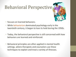Behavioral Perspective focuses on learned behaviors.  While  behaviorism  dominated psychology early in the twentieth century, it began to lose its hold during the 1950s. Today, the behavioral perspective is still concerned with how behaviors are learned and reinforced.  Behavioral principles are often applied in mental health settings, where therapists and counselors use these techniques to explain and treat a variety of illnesses. 