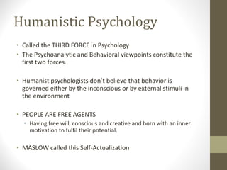 Humanistic Psychology Called the THIRD FORCE in Psychology The Psychoanalytic and Behavioral viewpoints constitute the first two forces. Humanist psychologists don’t believe that behavior is governed either by the inconscious or by external stimuli in the environment PEOPLE ARE FREE AGENTS Having free will, conscious and creative and born with an inner motivation to fulfil their potential.  MASLOW called this Self-Actualization 