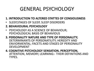 GENERAL PSYCHOLOGY
1. INTRODUCTION TO ALTERED STATTES OF CONSIOUSNESS
• SLEEP,STAGES OF SLEEP, SLEEP DISORDERS
2. BEHAVIOURAL PSYCHOLOGY
• PSYCHOLOGY AS A SCIENCE OF BEHAVIOUR;
PSYCHOLOGICAL BASIS OF BEHAVIOUS
3. PERSONALITY NATURE AND TYPE OF PERSONALITY;
DETERMINANTS OF PERSONATILITY; HEREDITY AND
ENVIORMENTAL; FACETS AND STAGES OF PERSONALITY
DEVELOPMENT
4. COGNITIVE PSTCHOLOGY SENSATION, PERCEPTION,
ATTENTION, MEMORY, LEARNING:- THEIR DEFINITIONS AND
TYPES.
 
