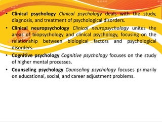 • Clinical psychology Clinical psychology deals with the study,
diagnosis, and treatment of psychological disorders.
• Cli...