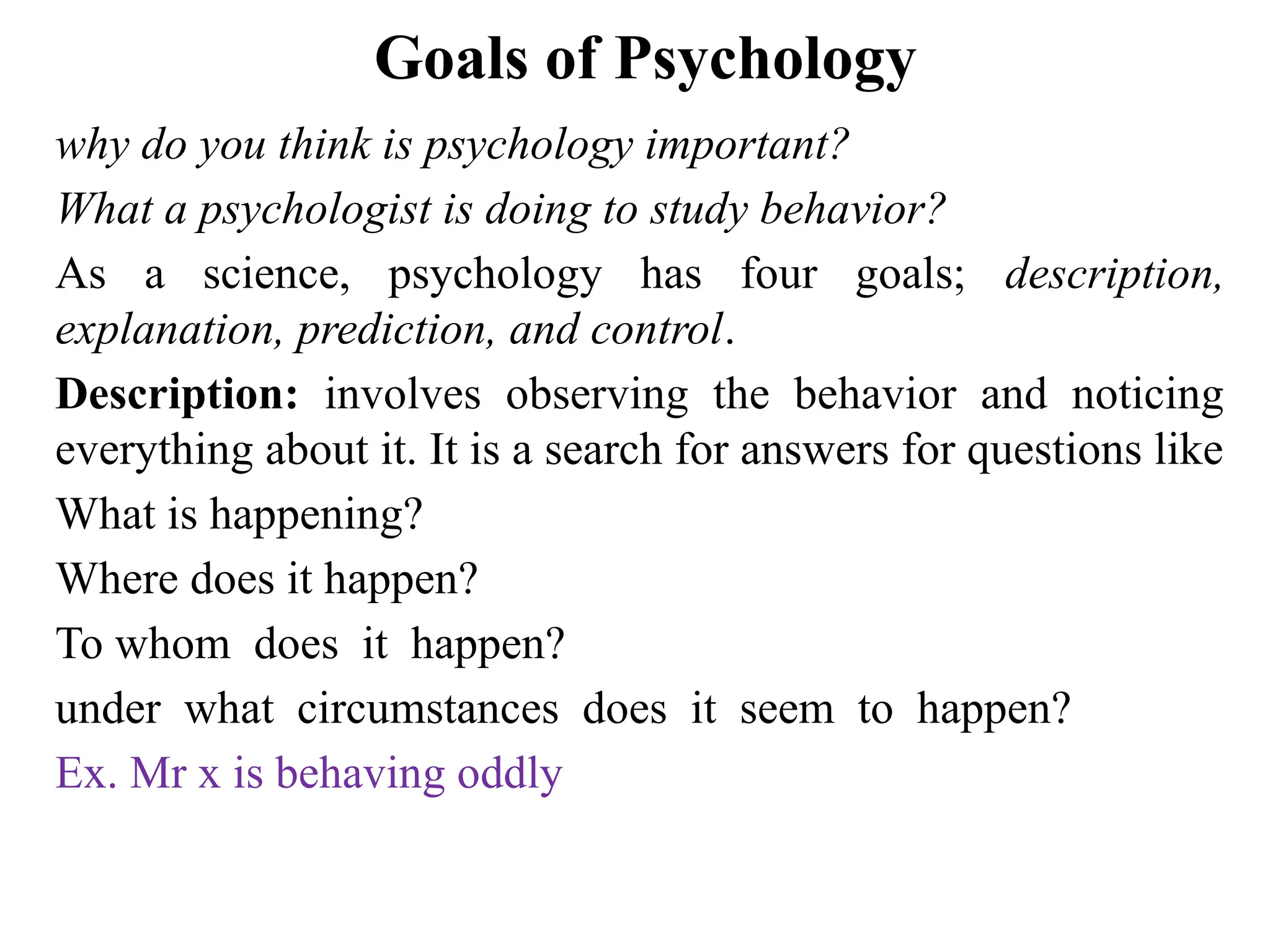 Goals of Psychology
why do you think is psychology important?
What a psychologist is doing to study behavior?
As a science, psychology has four goals; description,
explanation, prediction, and control.
Description: involves observing the behavior and noticing
everything about it. It is a search for answers for questions like
What is happening?
Where does it happen?
To whom does it happen?
under what circumstances does it seem to happen?
Ex. Mr x is behaving oddly
 