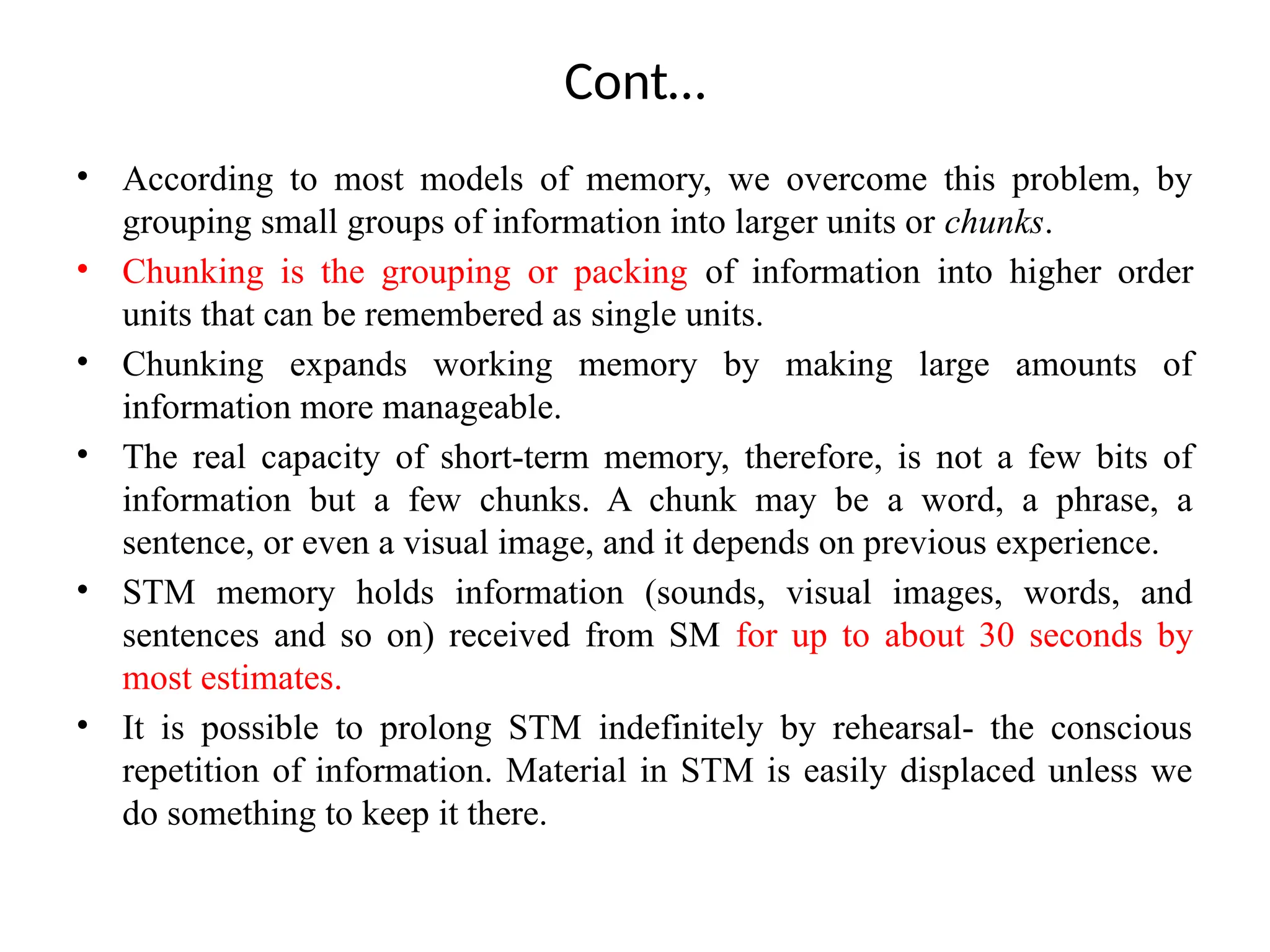 Cont…
• According to most models of memory, we overcome this problem, by
grouping small groups of information into larger units or chunks.
• Chunking is the grouping or packing of information into higher order
units that can be remembered as single units.
• Chunking expands working memory by making large amounts of
information more manageable.
• The real capacity of short-term memory, therefore, is not a few bits of
information but a few chunks. A chunk may be a word, a phrase, a
sentence, or even a visual image, and it depends on previous experience.
• STM memory holds information (sounds, visual images, words, and
sentences and so on) received from SM for up to about 30 seconds by
most estimates.
• It is possible to prolong STM indefinitely by rehearsal- the conscious
repetition of information. Material in STM is easily displaced unless we
do something to keep it there.
 