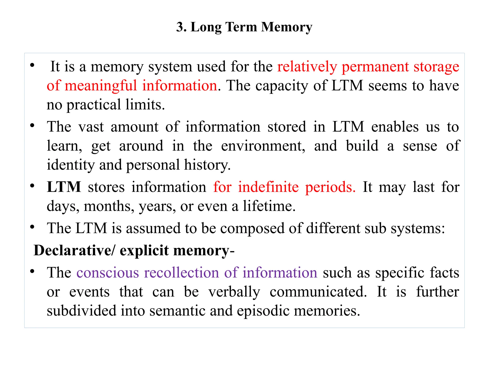 3. Long Term Memory
• It is a memory system used for the relatively permanent storage
of meaningful information. The capacity of LTM seems to have
no practical limits.
• The vast amount of information stored in LTM enables us to
learn, get around in the environment, and build a sense of
identity and personal history.
• LTM stores information for indefinite periods. It may last for
days, months, years, or even a lifetime.
• The LTM is assumed to be composed of different sub systems:
Declarative/ explicit memory-
• The conscious recollection of information such as specific facts
or events that can be verbally communicated. It is further
subdivided into semantic and episodic memories.
 