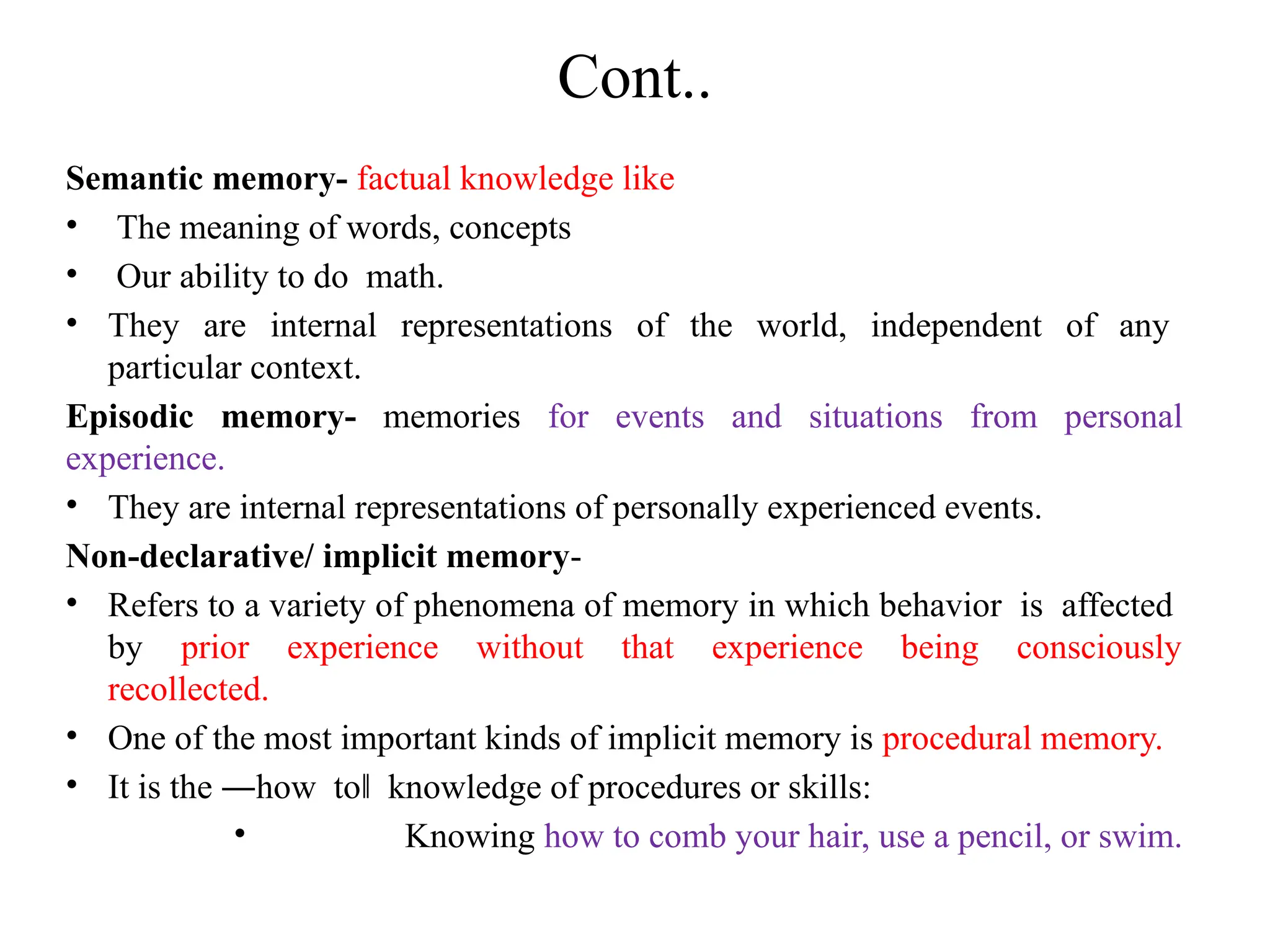 Cont..
Semantic memory- factual knowledge like
• The meaning of words, concepts
• Our ability to do math.
• They are internal representations of the world, independent of any
particular context.
Episodic memory- memories for events and situations from personal
experience.
• They are internal representations of personally experienced events.
Non-declarative/ implicit memory-
• Refers to a variety of phenomena of memory in which behavior is affected
by prior experience without that experience being consciously
recollected.
• One of the most important kinds of implicit memory is procedural memory.
• It is the ―how to knowledge of procedures or skills:
‖
• Knowing how to comb your hair, use a pencil, or swim.
 