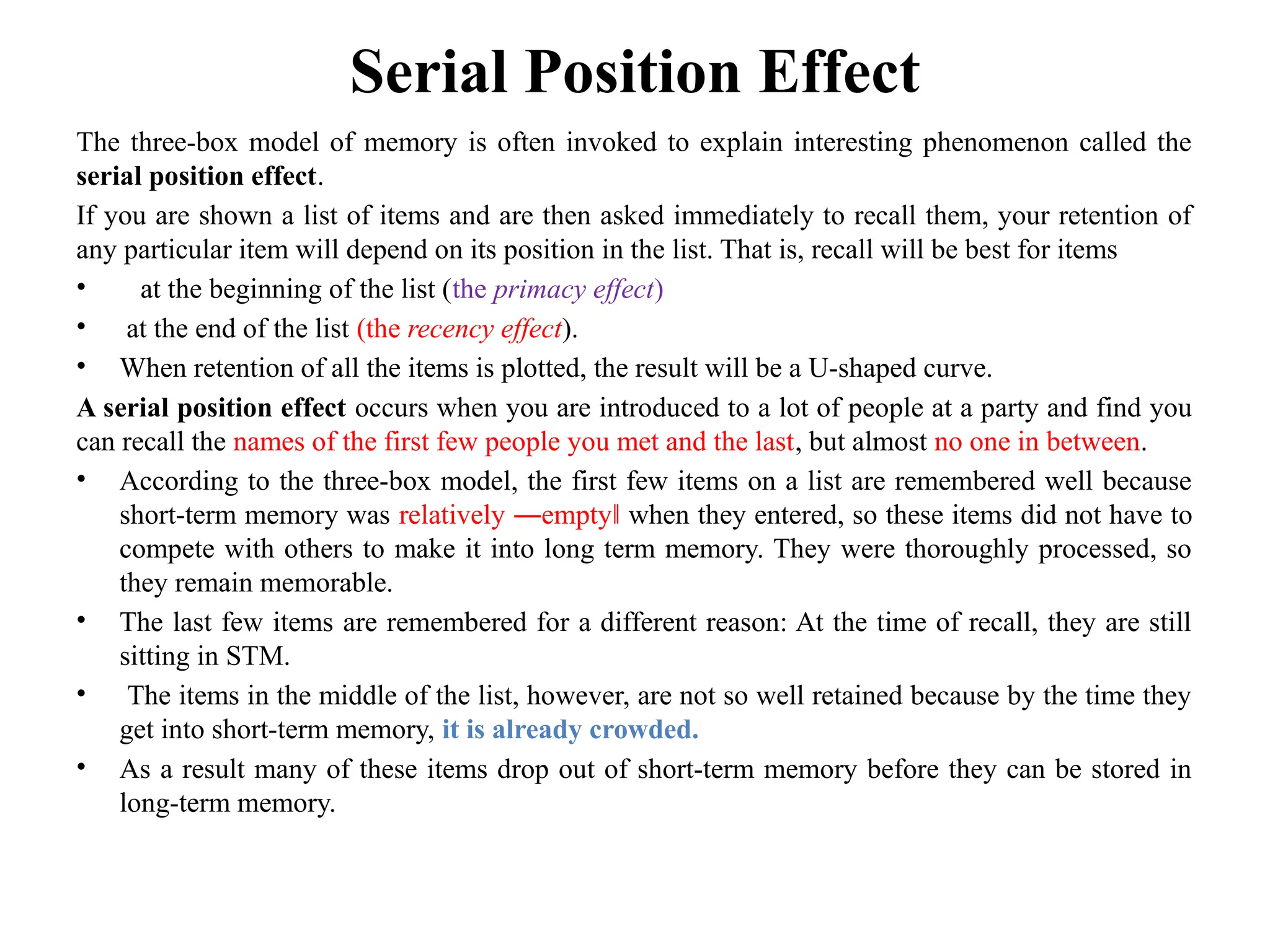 Serial Position Effect
The three-box model of memory is often invoked to explain interesting phenomenon called the
serial position effect.
If you are shown a list of items and are then asked immediately to recall them, your retention of
any particular item will depend on its position in the list. That is, recall will be best for items
• at the beginning of the list (the primacy effect)
• at the end of the list (the recency effect).
• When retention of all the items is plotted, the result will be a U-shaped curve.
A serial position effect occurs when you are introduced to a lot of people at a party and find you
can recall the names of the first few people you met and the last, but almost no one in between.
• According to the three-box model, the first few items on a list are remembered well because
short-term memory was relatively ―empty‖ when they entered, so these items did not have to
compete with others to make it into long term memory. They were thoroughly processed, so
they remain memorable.
• The last few items are remembered for a different reason: At the time of recall, they are still
sitting in STM.
• The items in the middle of the list, however, are not so well retained because by the time they
get into short-term memory, it is already crowded.
• As a result many of these items drop out of short-term memory before they can be stored in
long-term memory.
 