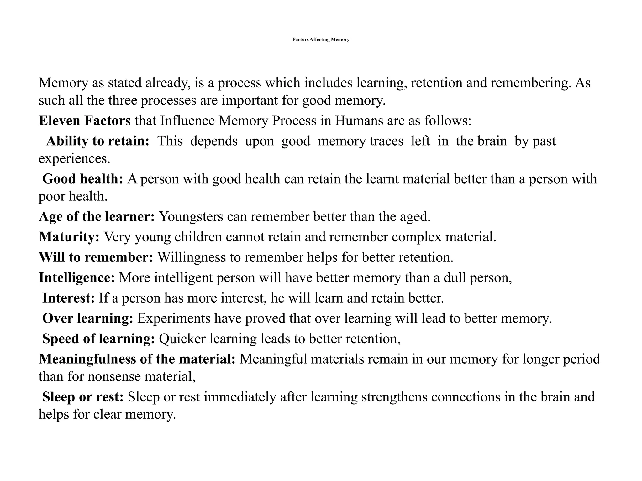 Factors Affecting Memory
Memory as stated already, is a process which includes learning, retention and remembering. As
such all the three processes are important for good memory.
Eleven Factors that Influence Memory Process in Humans are as follows:
Ability to retain: This depends upon good memory traces left in the brain by past
experiences.
Good health: A person with good health can retain the learnt material better than a person with
poor health.
Age of the learner: Youngsters can remember better than the aged.
Maturity: Very young children cannot retain and remember complex material.
Will to remember: Willingness to remember helps for better retention.
Intelligence: More intelligent person will have better memory than a dull person,
Interest: If a person has more interest, he will learn and retain better.
Over learning: Experiments have proved that over learning will lead to better memory.
Speed of learning: Quicker learning leads to better retention,
Meaningfulness of the material: Meaningful materials remain in our memory for longer period
than for nonsense material,
Sleep or rest: Sleep or rest immediately after learning strengthens connections in the brain and
helps for clear memory.
 