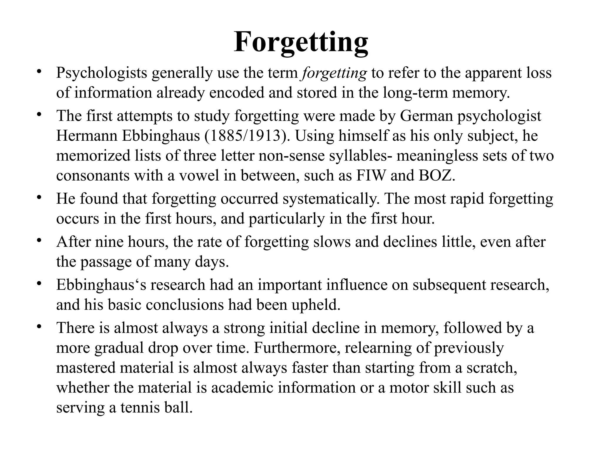 Forgetting
• Psychologists generally use the term forgetting to refer to the apparent loss
of information already encoded and stored in the long-term memory.
• The first attempts to study forgetting were made by German psychologist
Hermann Ebbinghaus (1885/1913). Using himself as his only subject, he
memorized lists of three letter non-sense syllables- meaningless sets of two
consonants with a vowel in between, such as FIW and BOZ.
• He found that forgetting occurred systematically. The most rapid forgetting
occurs in the first hours, and particularly in the first hour.
• After nine hours, the rate of forgetting slows and declines little, even after
the passage of many days.
• Ebbinghaus‘s research had an important influence on subsequent research,
and his basic conclusions had been upheld.
• There is almost always a strong initial decline in memory, followed by a
more gradual drop over time. Furthermore, relearning of previously
mastered material is almost always faster than starting from a scratch,
whether the material is academic information or a motor skill such as
serving a tennis ball.
 
