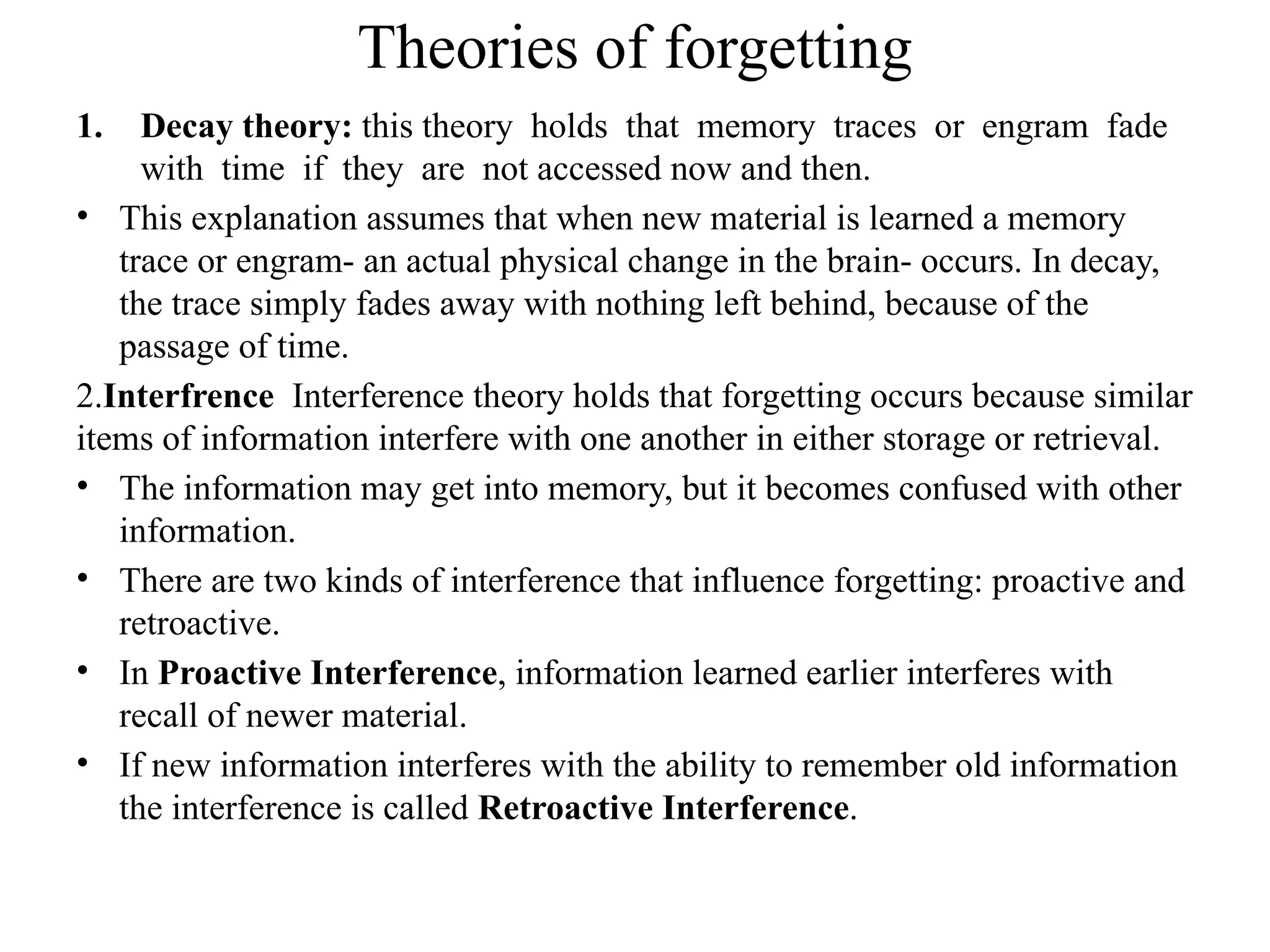 Theories of forgetting
1. Decay theory: this theory holds that memory traces or engram fade
with time if they are not accessed now and then.
• This explanation assumes that when new material is learned a memory
trace or engram- an actual physical change in the brain- occurs. In decay,
the trace simply fades away with nothing left behind, because of the
passage of time.
2.Interfrence Interference theory holds that forgetting occurs because similar
items of information interfere with one another in either storage or retrieval.
• The information may get into memory, but it becomes confused with other
information.
• There are two kinds of interference that influence forgetting: proactive and
retroactive.
• In Proactive Interference, information learned earlier interferes with
recall of newer material.
• If new information interferes with the ability to remember old information
the interference is called Retroactive Interference.
 