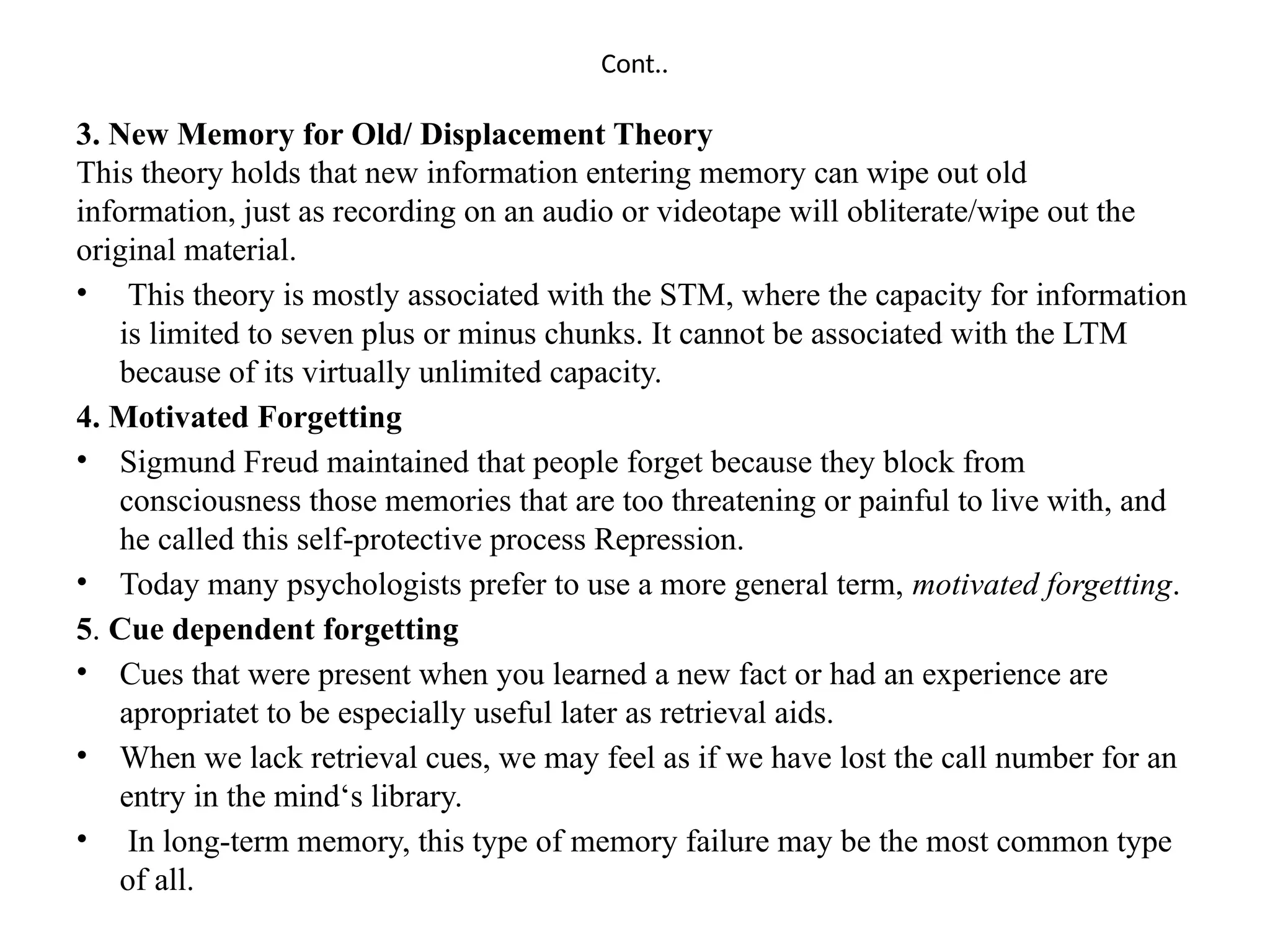 Cont..
3. New Memory for Old/ Displacement Theory
This theory holds that new information entering memory can wipe out old
information, just as recording on an audio or videotape will obliterate/wipe out the
original material.
• This theory is mostly associated with the STM, where the capacity for information
is limited to seven plus or minus chunks. It cannot be associated with the LTM
because of its virtually unlimited capacity.
4. Motivated Forgetting
• Sigmund Freud maintained that people forget because they block from
consciousness those memories that are too threatening or painful to live with, and
he called this self-protective process Repression.
• Today many psychologists prefer to use a more general term, motivated forgetting.
5. Cue dependent forgetting
• Cues that were present when you learned a new fact or had an experience are
apropriatet to be especially useful later as retrieval aids.
• When we lack retrieval cues, we may feel as if we have lost the call number for an
entry in the mind‘s library.
• In long-term memory, this type of memory failure may be the most common type
of all.
 