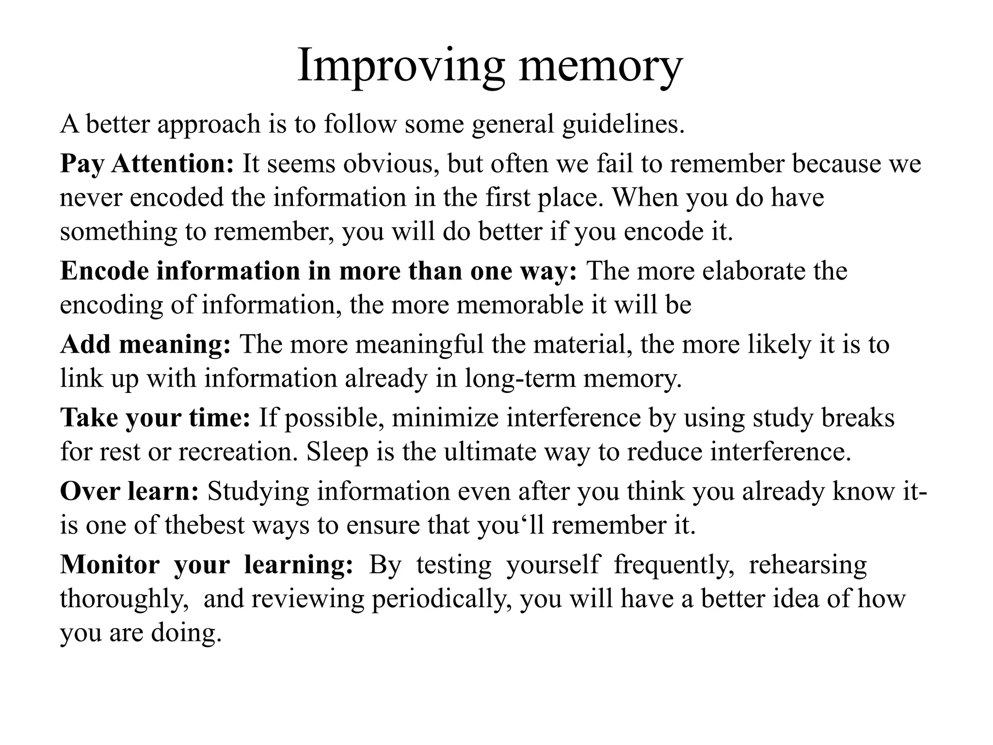 Improving memory
A better approach is to follow some general guidelines.
Pay Attention: It seems obvious, but often we fail to remember because we
never encoded the information in the first place. When you do have
something to remember, you will do better if you encode it.
Encode information in more than one way: The more elaborate the
encoding of information, the more memorable it will be
Add meaning: The more meaningful the material, the more likely it is to
link up with information already in long-term memory.
Take your time: If possible, minimize interference by using study breaks
for rest or recreation. Sleep is the ultimate way to reduce interference.
Over learn: Studying information even after you think you already know it-
is one of thebest ways to ensure that you‘ll remember it.
Monitor your learning: By testing yourself frequently, rehearsing
thoroughly, and reviewing periodically, you will have a better idea of how
you are doing.
 