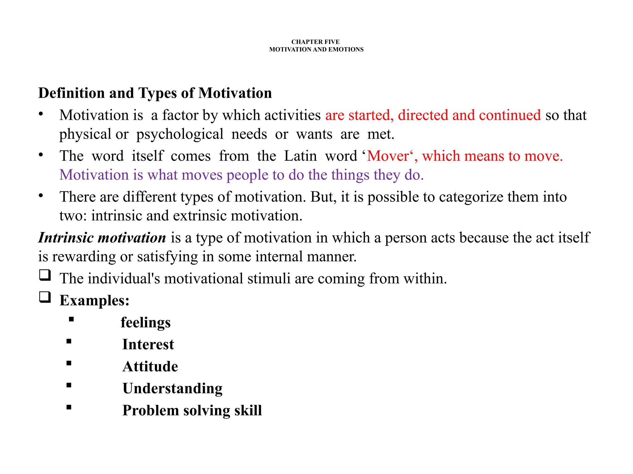 CHAPTER FIVE
MOTIVATION AND EMOTIONS
Definition and Types of Motivation
• Motivation is a factor by which activities are started, directed and continued so that
physical or psychological needs or wants are met.
• The word itself comes from the Latin word ‘Mover‘, which means to move.
Motivation is what moves people to do the things they do.
• There are different types of motivation. But, it is possible to categorize them into
two: intrinsic and extrinsic motivation.
Intrinsic motivation is a type of motivation in which a person acts because the act itself
is rewarding or satisfying in some internal manner.
 The individual's motivational stimuli are coming from within.
 Examples:
 feelings
 Interest
 Attitude
 Understanding
 Problem solving skill
 