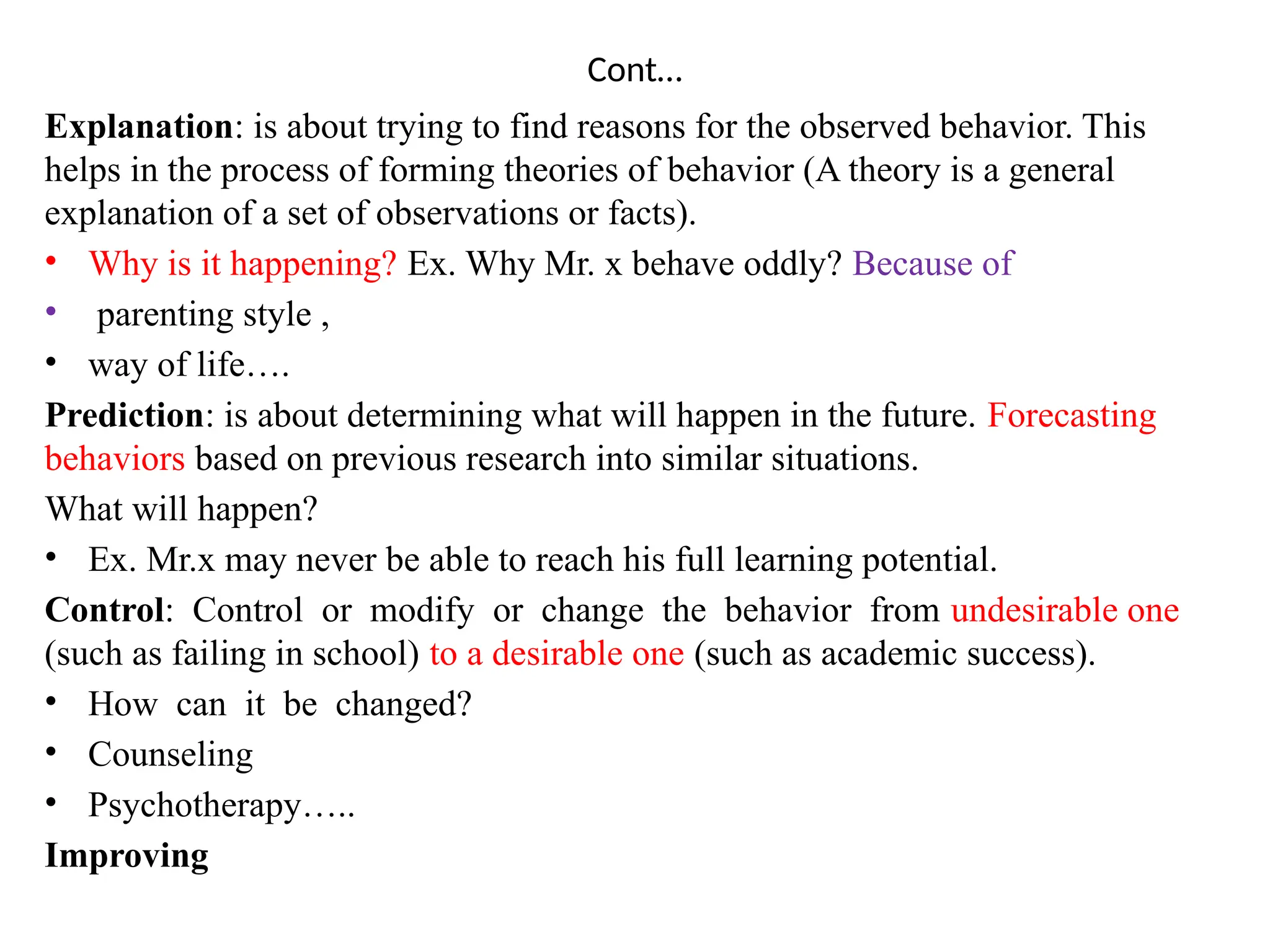 Cont…
Explanation: is about trying to find reasons for the observed behavior. This
helps in the process of forming theories of behavior (A theory is a general
explanation of a set of observations or facts).
• Why is it happening? Ex. Why Mr. x behave oddly? Because of
• parenting style ,
• way of life….
Prediction: is about determining what will happen in the future. Forecasting
behaviors based on previous research into similar situations.
What will happen?
• Ex. Mr.x may never be able to reach his full learning potential.
Control: Control or modify or change the behavior from undesirable one
(such as failing in school) to a desirable one (such as academic success).
• How can it be changed?
• Counseling
• Psychotherapy…..
Improving
 