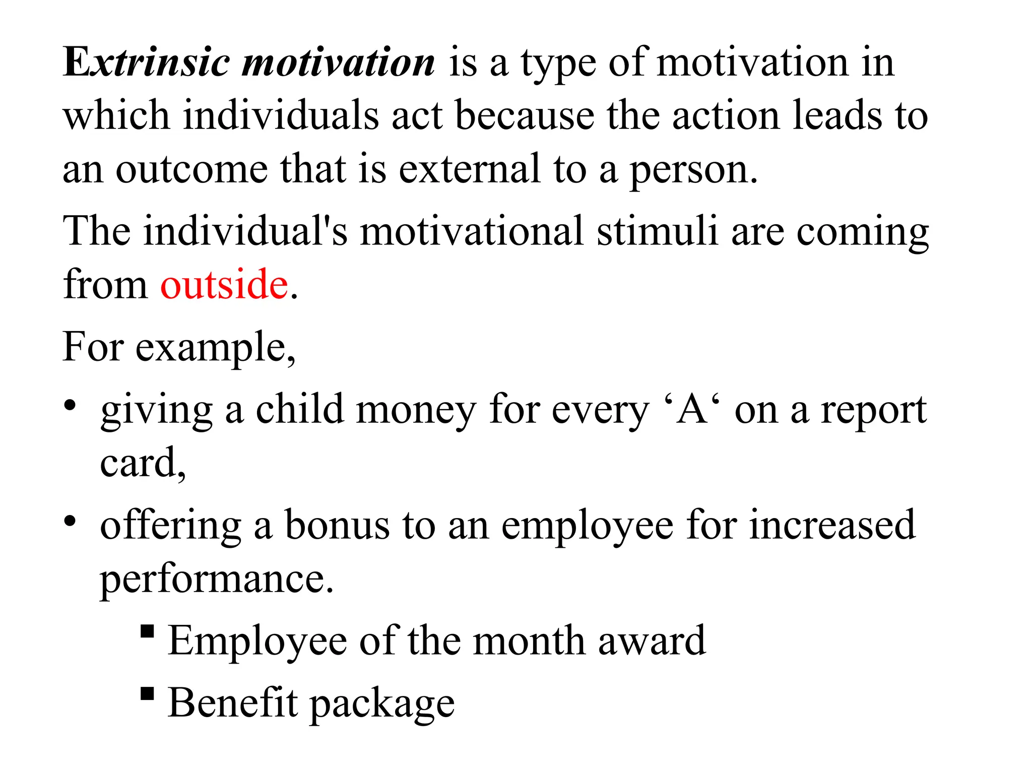 Extrinsic motivation is a type of motivation in
which individuals act because the action leads to
an outcome that is external to a person.
The individual's motivational stimuli are coming
from outside.
For example,
• giving a child money for every ‘A‘ on a report
card,
• offering a bonus to an employee for increased
performance.
 Employee of the month award
 Benefit package
 