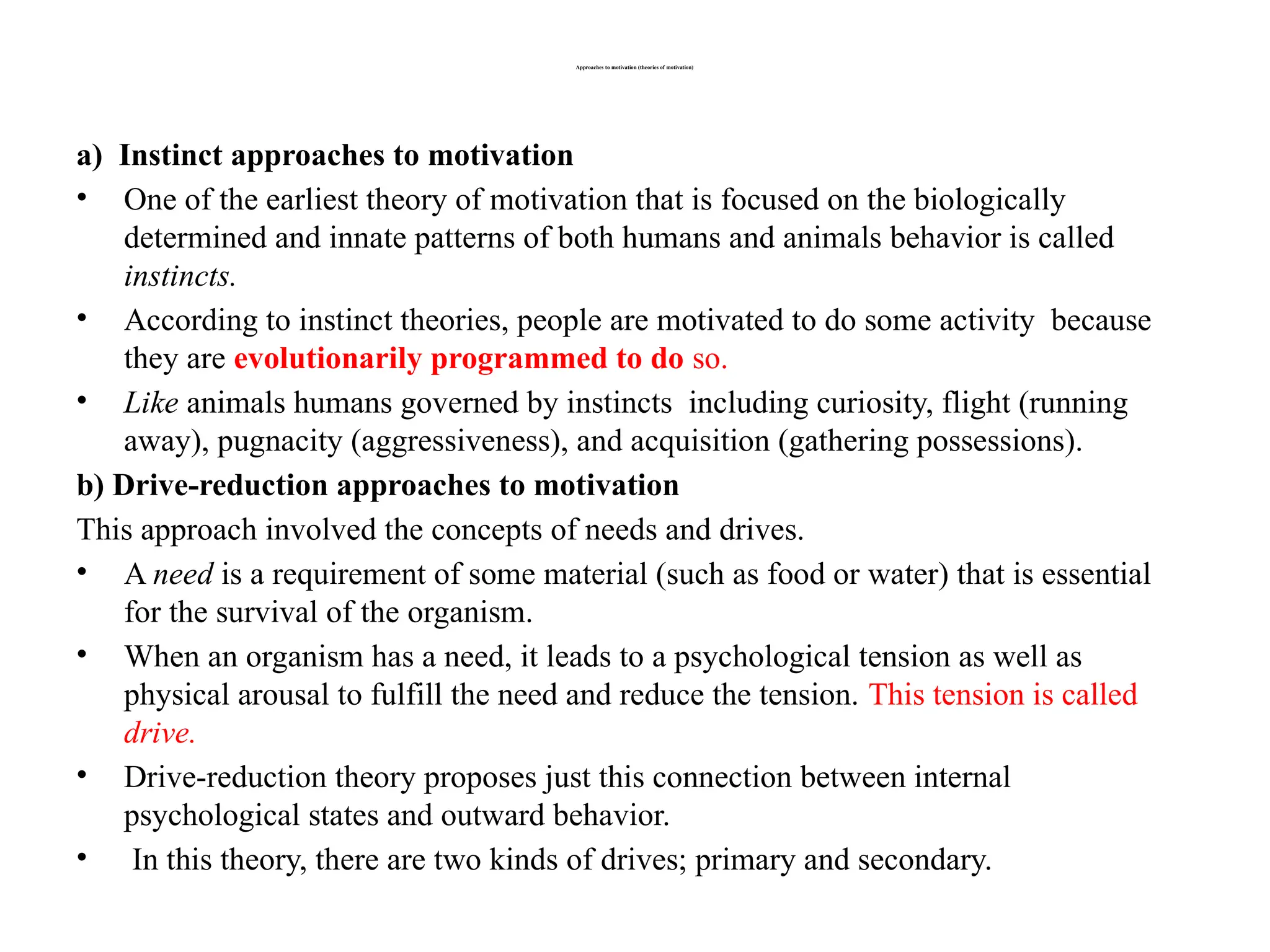Approaches to motivation (theories of motivation)
a) Instinct approaches to motivation
• One of the earliest theory of motivation that is focused on the biologically
determined and innate patterns of both humans and animals behavior is called
instincts.
• According to instinct theories, people are motivated to do some activity because
they are evolutionarily programmed to do so.
• Like animals humans governed by instincts including curiosity, flight (running
away), pugnacity (aggressiveness), and acquisition (gathering possessions).
b) Drive-reduction approaches to motivation
This approach involved the concepts of needs and drives.
• A need is a requirement of some material (such as food or water) that is essential
for the survival of the organism.
• When an organism has a need, it leads to a psychological tension as well as
physical arousal to fulfill the need and reduce the tension. This tension is called
drive.
• Drive-reduction theory proposes just this connection between internal
psychological states and outward behavior.
• In this theory, there are two kinds of drives; primary and secondary.
 
