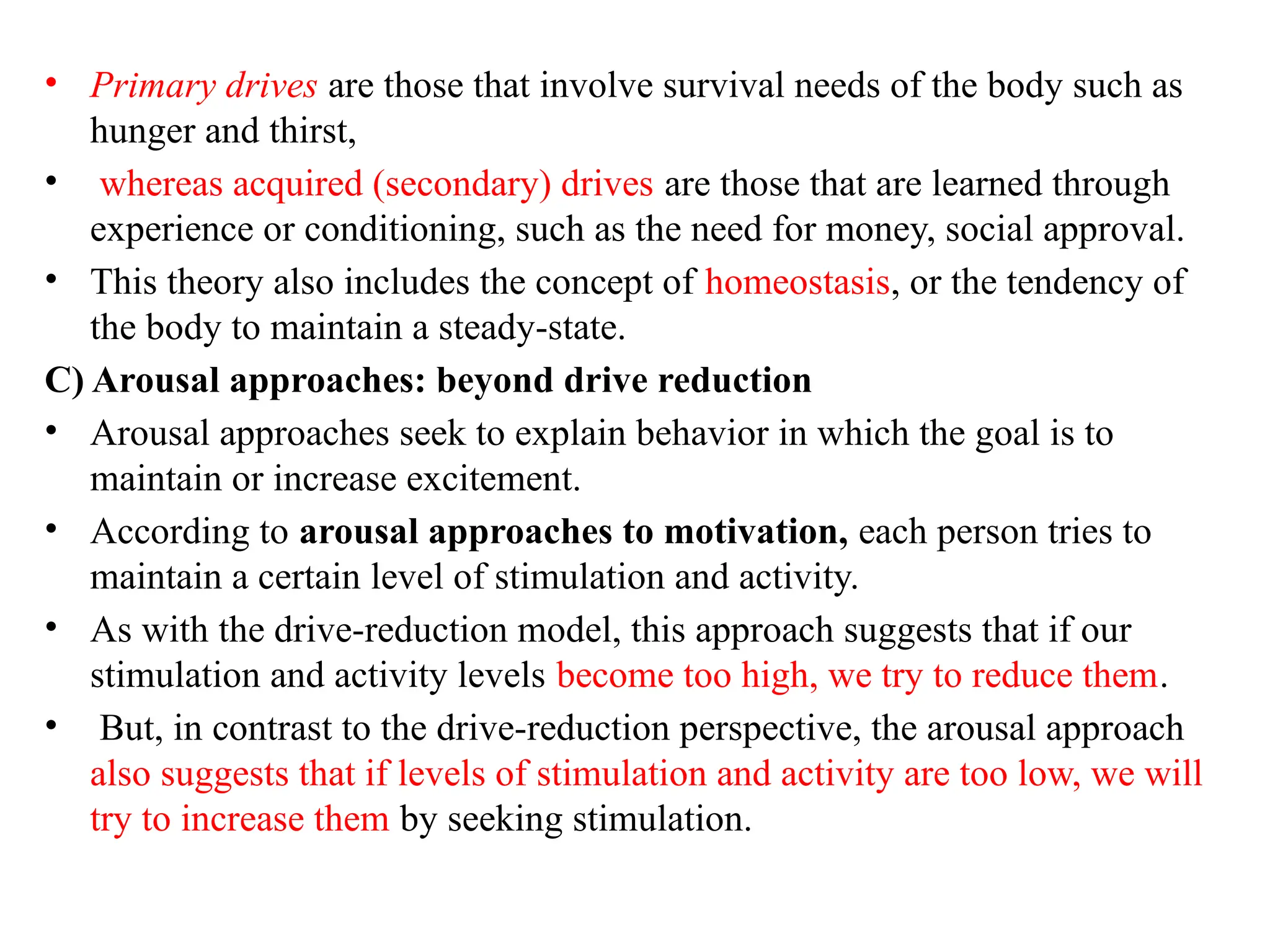• Primary drives are those that involve survival needs of the body such as
hunger and thirst,
• whereas acquired (secondary) drives are those that are learned through
experience or conditioning, such as the need for money, social approval.
• This theory also includes the concept of homeostasis, or the tendency of
the body to maintain a steady-state.
C) Arousal approaches: beyond drive reduction
• Arousal approaches seek to explain behavior in which the goal is to
maintain or increase excitement.
• According to arousal approaches to motivation, each person tries to
maintain a certain level of stimulation and activity.
• As with the drive-reduction model, this approach suggests that if our
stimulation and activity levels become too high, we try to reduce them.
• But, in contrast to the drive-reduction perspective, the arousal approach
also suggests that if levels of stimulation and activity are too low, we will
try to increase them by seeking stimulation.
 