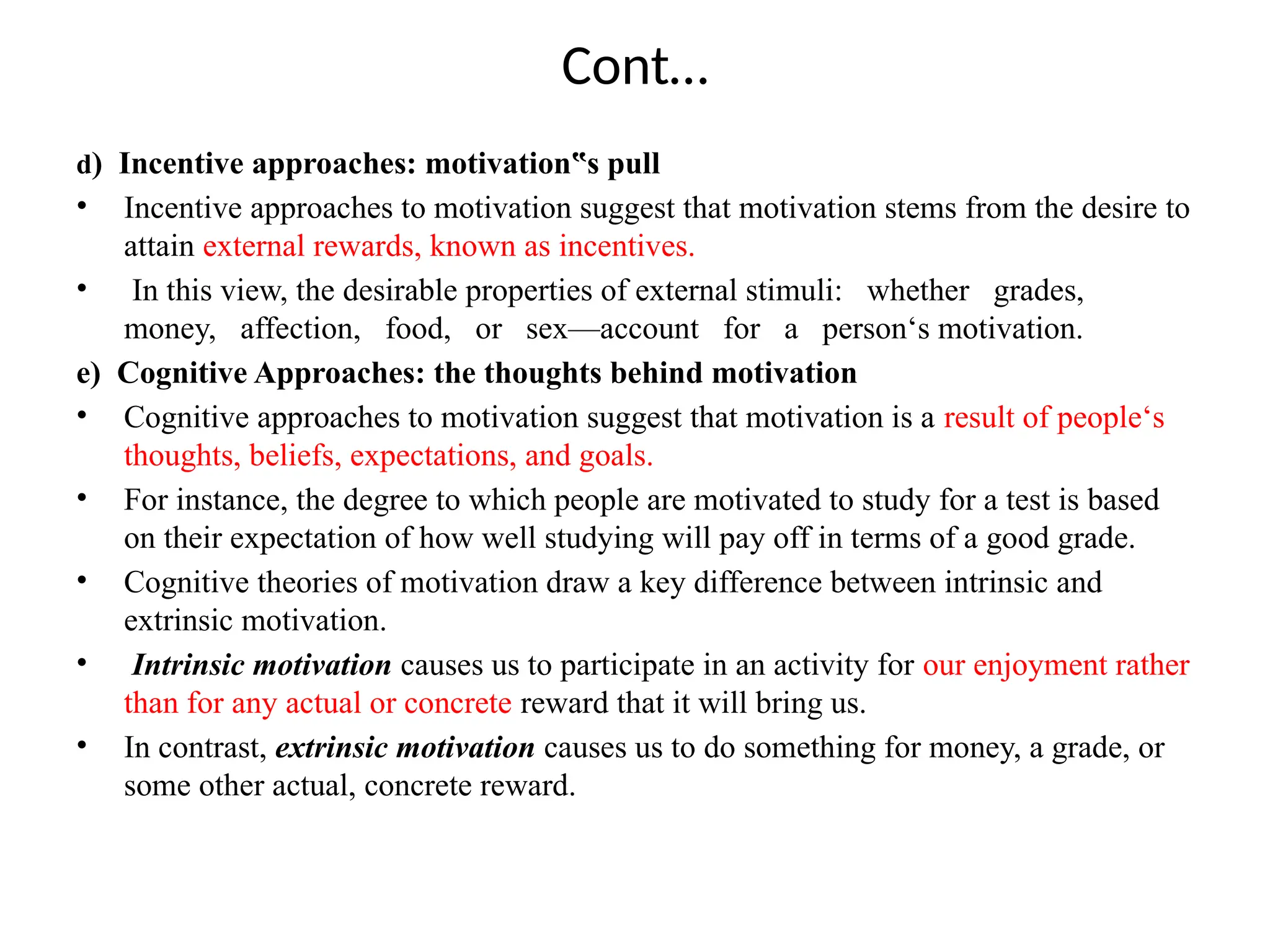 Cont…
d) Incentive approaches: motivation s pull
‟
• Incentive approaches to motivation suggest that motivation stems from the desire to
attain external rewards, known as incentives.
• In this view, the desirable properties of external stimuli: whether grades,
money, affection, food, or sex—account for a person‘s motivation.
e) Cognitive Approaches: the thoughts behind motivation
• Cognitive approaches to motivation suggest that motivation is a result of people‘s
thoughts, beliefs, expectations, and goals.
• For instance, the degree to which people are motivated to study for a test is based
on their expectation of how well studying will pay off in terms of a good grade.
• Cognitive theories of motivation draw a key difference between intrinsic and
extrinsic motivation.
• Intrinsic motivation causes us to participate in an activity for our enjoyment rather
than for any actual or concrete reward that it will bring us.
• In contrast, extrinsic motivation causes us to do something for money, a grade, or
some other actual, concrete reward.
 
