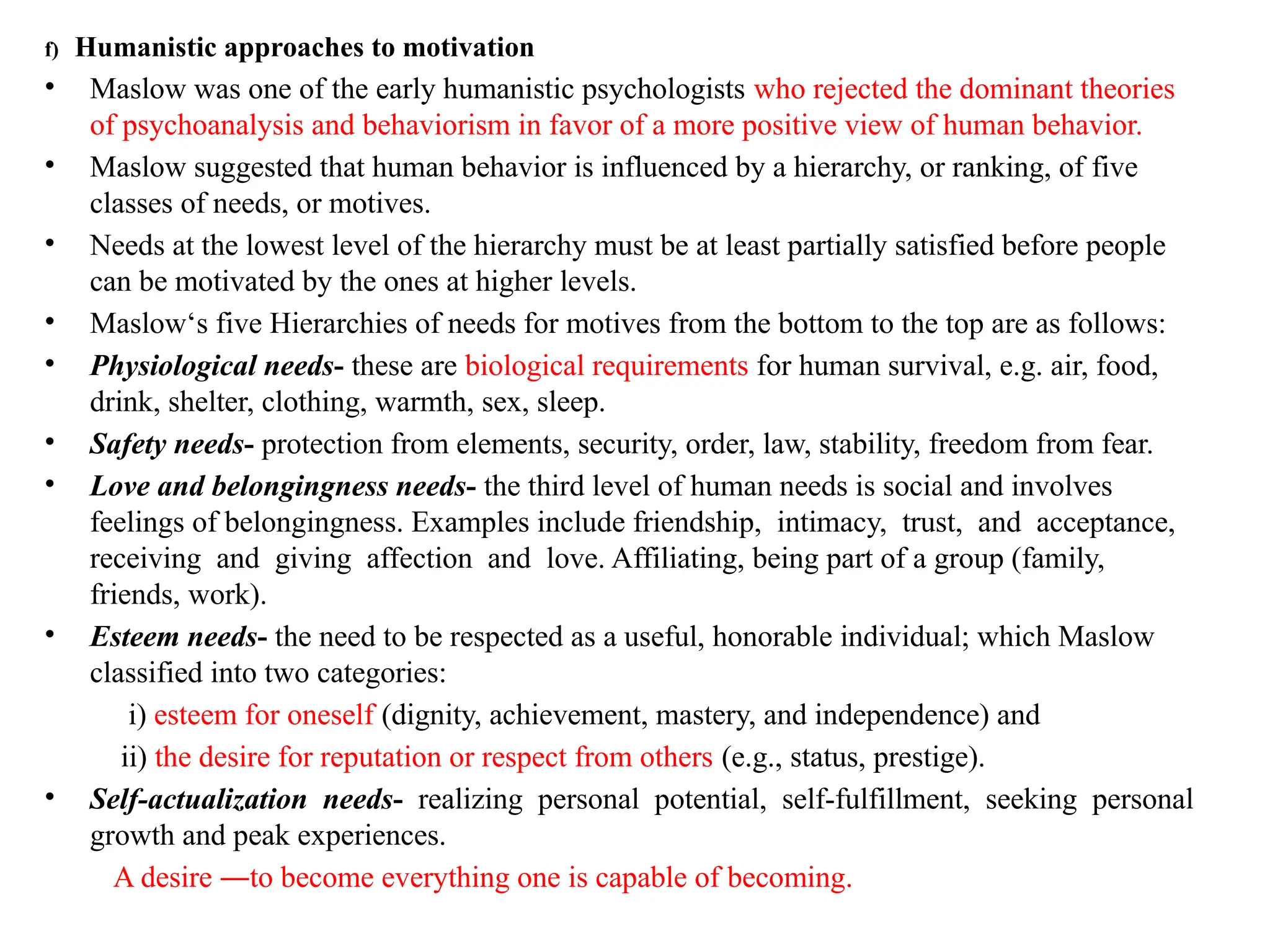 f) Humanistic approaches to motivation
• Maslow was one of the early humanistic psychologists who rejected the dominant theories
of psychoanalysis and behaviorism in favor of a more positive view of human behavior.
• Maslow suggested that human behavior is influenced by a hierarchy, or ranking, of five
classes of needs, or motives.
• Needs at the lowest level of the hierarchy must be at least partially satisfied before people
can be motivated by the ones at higher levels.
• Maslow‘s five Hierarchies of needs for motives from the bottom to the top are as follows:
• Physiological needs- these are biological requirements for human survival, e.g. air, food,
drink, shelter, clothing, warmth, sex, sleep.
• Safety needs- protection from elements, security, order, law, stability, freedom from fear.
• Love and belongingness needs- the third level of human needs is social and involves
feelings of belongingness. Examples include friendship, intimacy, trust, and acceptance,
receiving and giving affection and love. Affiliating, being part of a group (family,
friends, work).
• Esteem needs- the need to be respected as a useful, honorable individual; which Maslow
classified into two categories:
i) esteem for oneself (dignity, achievement, mastery, and independence) and
ii) the desire for reputation or respect from others (e.g., status, prestige).
• Self-actualization needs- realizing personal potential, self-fulfillment, seeking personal
growth and peak experiences.
A desire ―to become everything one is capable of becoming.
 
