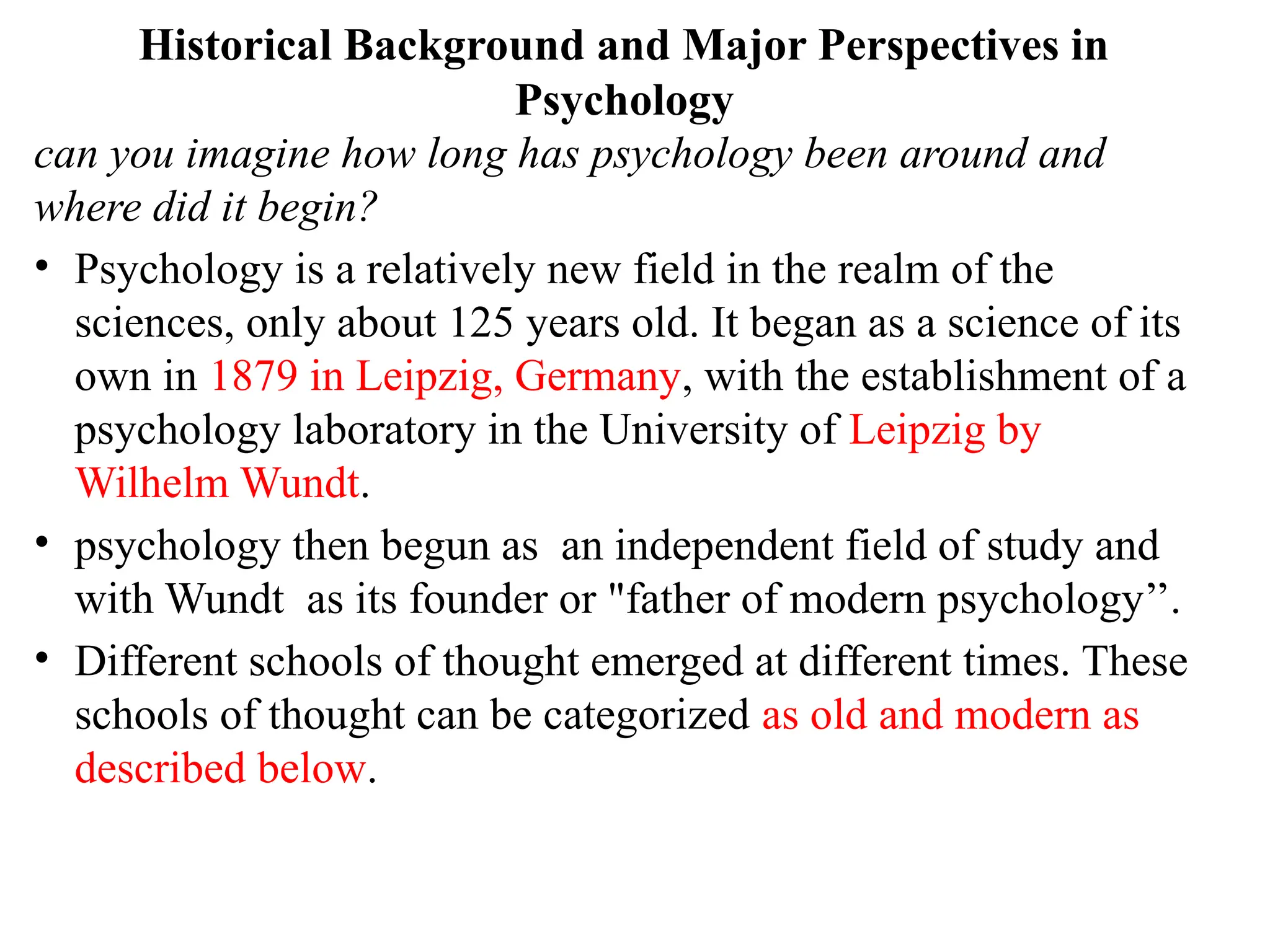 Historical Background and Major Perspectives in
Psychology
can you imagine how long has psychology been around and
where did it begin?
• Psychology is a relatively new field in the realm of the
sciences, only about 125 years old. It began as a science of its
own in 1879 in Leipzig, Germany, with the establishment of a
psychology laboratory in the University of Leipzig by
Wilhelm Wundt.
• psychology then begun as an independent field of study and
with Wundt as its founder or "father of modern psychology’’.
• Different schools of thought emerged at different times. These
schools of thought can be categorized as old and modern as
described below.
 