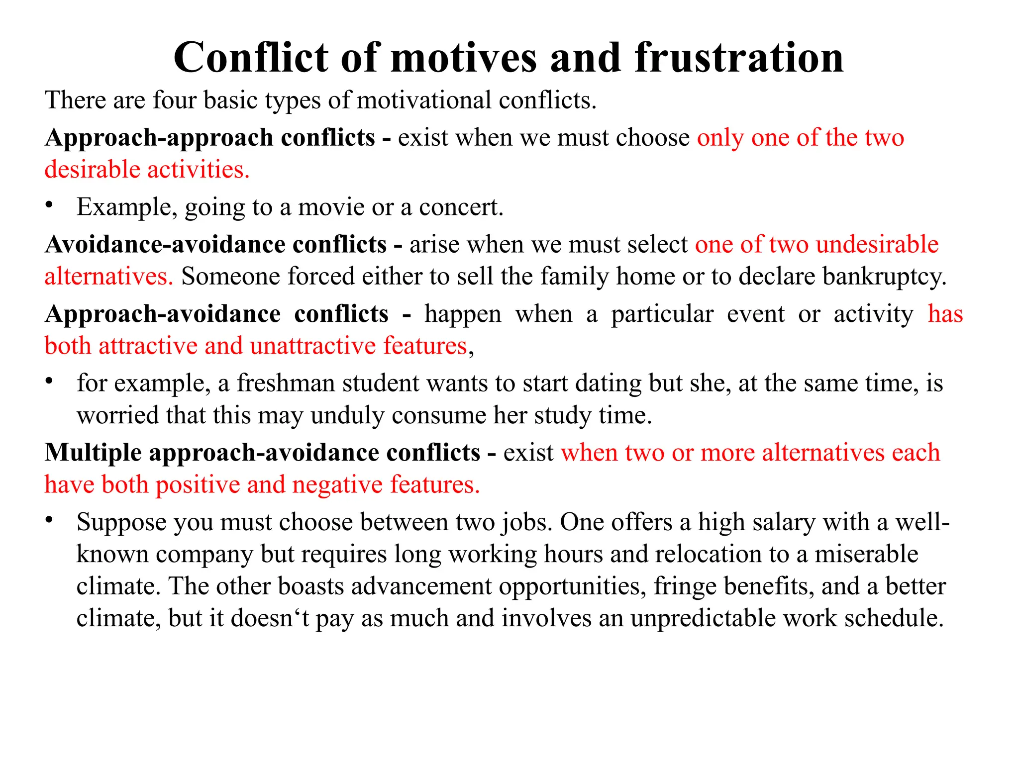 Conflict of motives and frustration
There are four basic types of motivational conflicts.
Approach-approach conflicts - exist when we must choose only one of the two
desirable activities.
• Example, going to a movie or a concert.
Avoidance-avoidance conflicts - arise when we must select one of two undesirable
alternatives. Someone forced either to sell the family home or to declare bankruptcy.
Approach-avoidance conflicts - happen when a particular event or activity has
both attractive and unattractive features,
• for example, a freshman student wants to start dating but she, at the same time, is
worried that this may unduly consume her study time.
Multiple approach-avoidance conflicts - exist when two or more alternatives each
have both positive and negative features.
• Suppose you must choose between two jobs. One offers a high salary with a well-
known company but requires long working hours and relocation to a miserable
climate. The other boasts advancement opportunities, fringe benefits, and a better
climate, but it doesn‘t pay as much and involves an unpredictable work schedule.
 