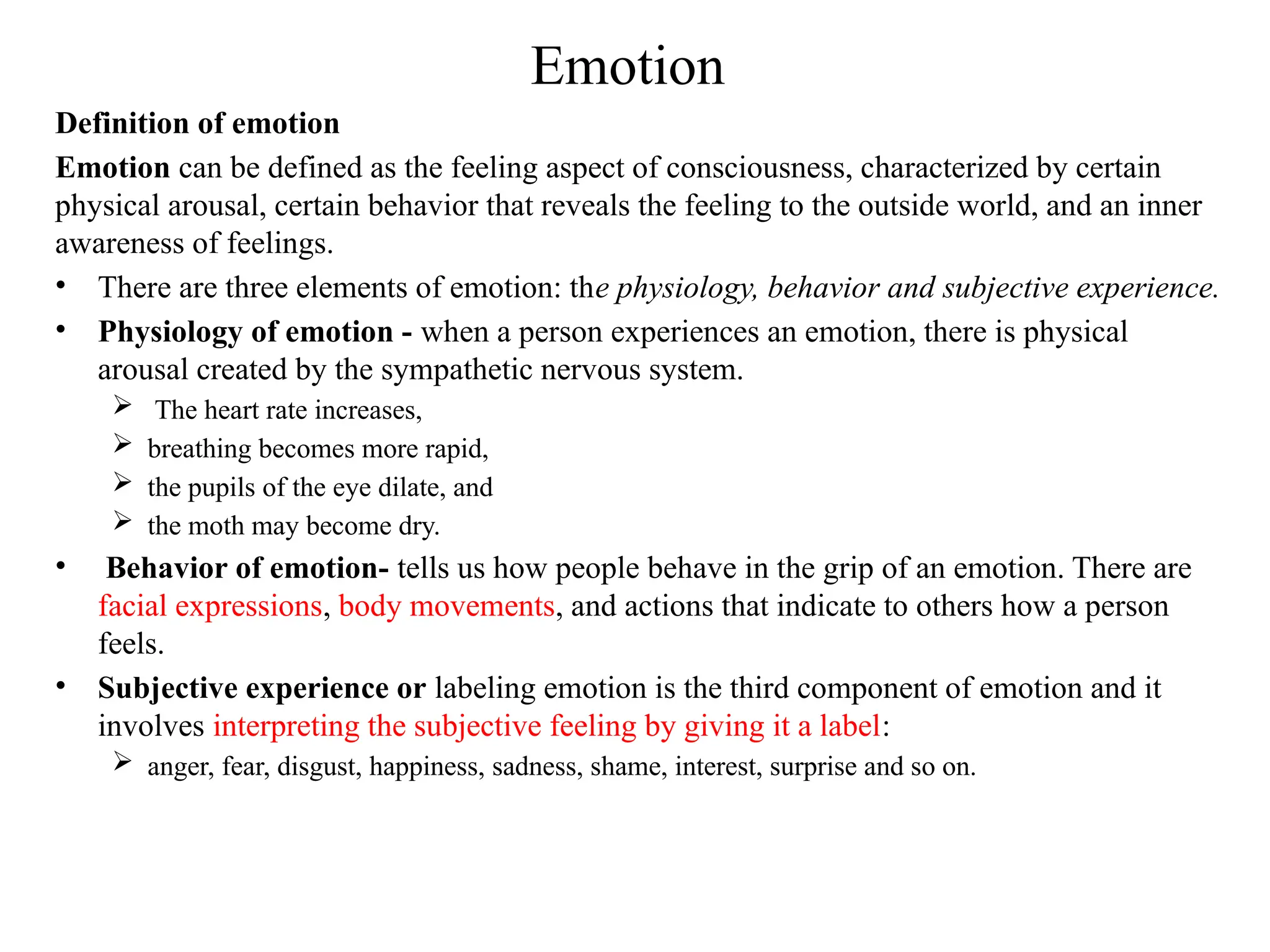 Emotion
Definition of emotion
Emotion can be defined as the feeling aspect of consciousness, characterized by certain
physical arousal, certain behavior that reveals the feeling to the outside world, and an inner
awareness of feelings.
• There are three elements of emotion: the physiology, behavior and subjective experience.
• Physiology of emotion - when a person experiences an emotion, there is physical
arousal created by the sympathetic nervous system.
 The heart rate increases,
 breathing becomes more rapid,
 the pupils of the eye dilate, and
 the moth may become dry.
• Behavior of emotion- tells us how people behave in the grip of an emotion. There are
facial expressions, body movements, and actions that indicate to others how a person
feels.
• Subjective experience or labeling emotion is the third component of emotion and it
involves interpreting the subjective feeling by giving it a label:
 anger, fear, disgust, happiness, sadness, shame, interest, surprise and so on.
 