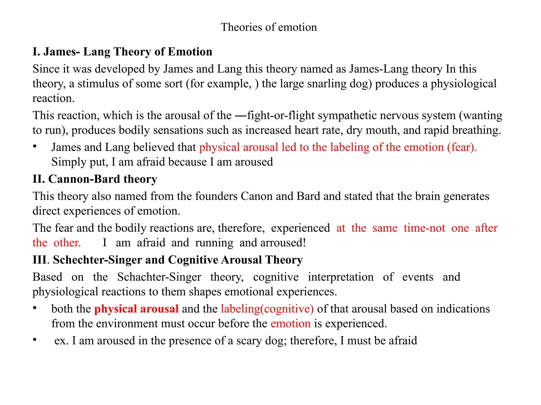 Theories of emotion
I. James- Lang Theory of Emotion
Since it was developed by James and Lang this theory named as James-Lang theory In this
theory, a stimulus of some sort (for example, ) the large snarling dog) produces a physiological
reaction.
This reaction, which is the arousal of the ―fight-or-flight sympathetic nervous system (wanting
to run), produces bodily sensations such as increased heart rate, dry mouth, and rapid breathing.
• James and Lang believed that physical arousal led to the labeling of the emotion (fear).
Simply put, I am afraid because I am aroused
II. Cannon-Bard theory
This theory also named from the founders Canon and Bard and stated that the brain generates
direct experiences of emotion.
The fear and the bodily reactions are, therefore, experienced at the same time-not one after
the other. I am afraid and running and arroused!
III. Schechter-Singer and Cognitive Arousal Theory
Based on the Schachter-Singer theory, cognitive interpretation of events and
physiological reactions to them shapes emotional experiences.
• both the physical arousal and the labeling(cognitive) of that arousal based on indications
from the environment must occur before the emotion is experienced.
• ex. I am aroused in the presence of a scary dog; therefore, I must be afraid
 