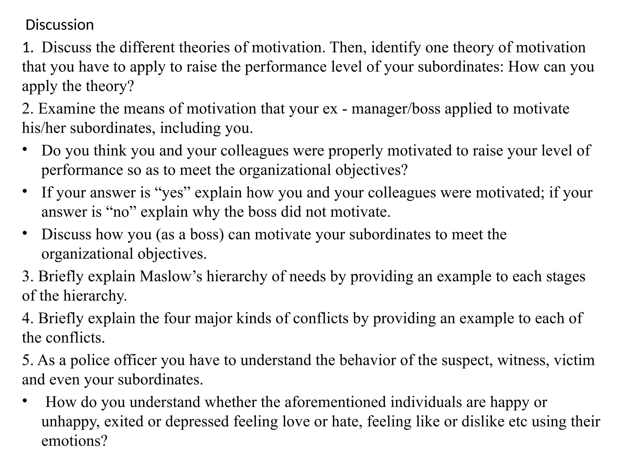 Discussion
1. Discuss the different theories of motivation. Then, identify one theory of motivation
that you have to apply to raise the performance level of your subordinates: How can you
apply the theory?
2. Examine the means of motivation that your ex - manager/boss applied to motivate
his/her subordinates, including you.
• Do you think you and your colleagues were properly motivated to raise your level of
performance so as to meet the organizational objectives?
• If your answer is “yes” explain how you and your colleagues were motivated; if your
answer is “no” explain why the boss did not motivate.
• Discuss how you (as a boss) can motivate your subordinates to meet the
organizational objectives.
3. Briefly explain Maslow’s hierarchy of needs by providing an example to each stages
of the hierarchy.
4. Briefly explain the four major kinds of conflicts by providing an example to each of
the conflicts.
5. As a police officer you have to understand the behavior of the suspect, witness, victim
and even your subordinates.
• How do you understand whether the aforementioned individuals are happy or
unhappy, exited or depressed feeling love or hate, feeling like or dislike etc using their
emotions?
 