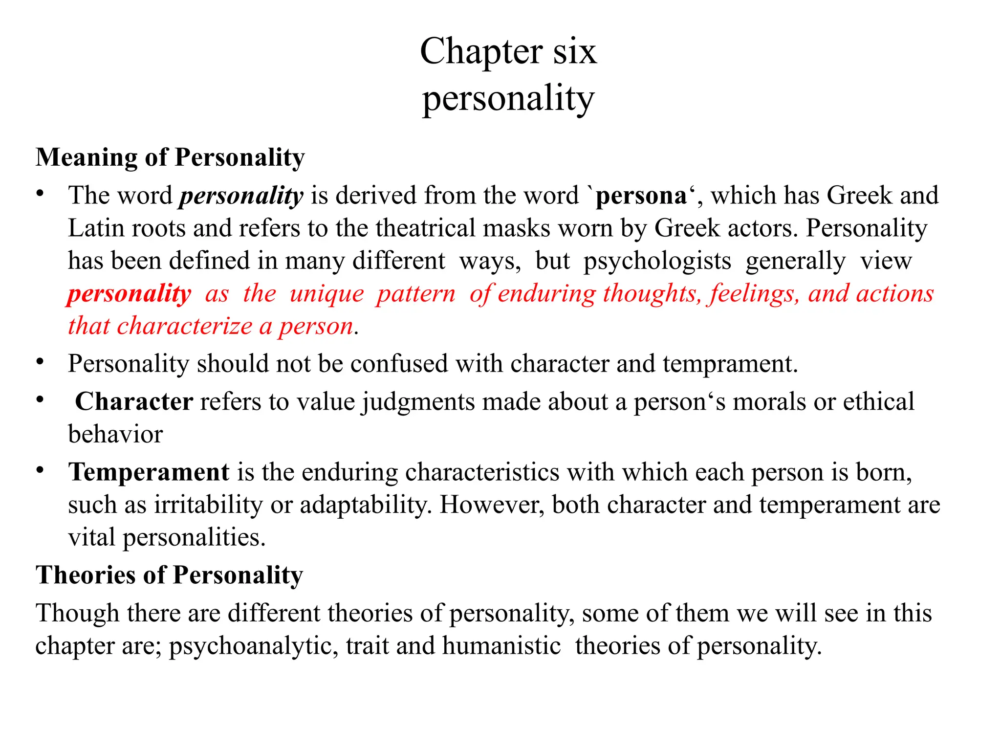 Chapter six
personality
Meaning of Personality
• The word personality is derived from the word `persona‘, which has Greek and
Latin roots and refers to the theatrical masks worn by Greek actors. Personality
has been defined in many different ways, but psychologists generally view
personality as the unique pattern of enduring thoughts, feelings, and actions
that characterize a person.
• Personality should not be confused with character and temprament.
• Character refers to value judgments made about a person‘s morals or ethical
behavior
• Temperament is the enduring characteristics with which each person is born,
such as irritability or adaptability. However, both character and temperament are
vital personalities.
Theories of Personality
Though there are different theories of personality, some of them we will see in this
chapter are; psychoanalytic, trait and humanistic theories of personality.
 