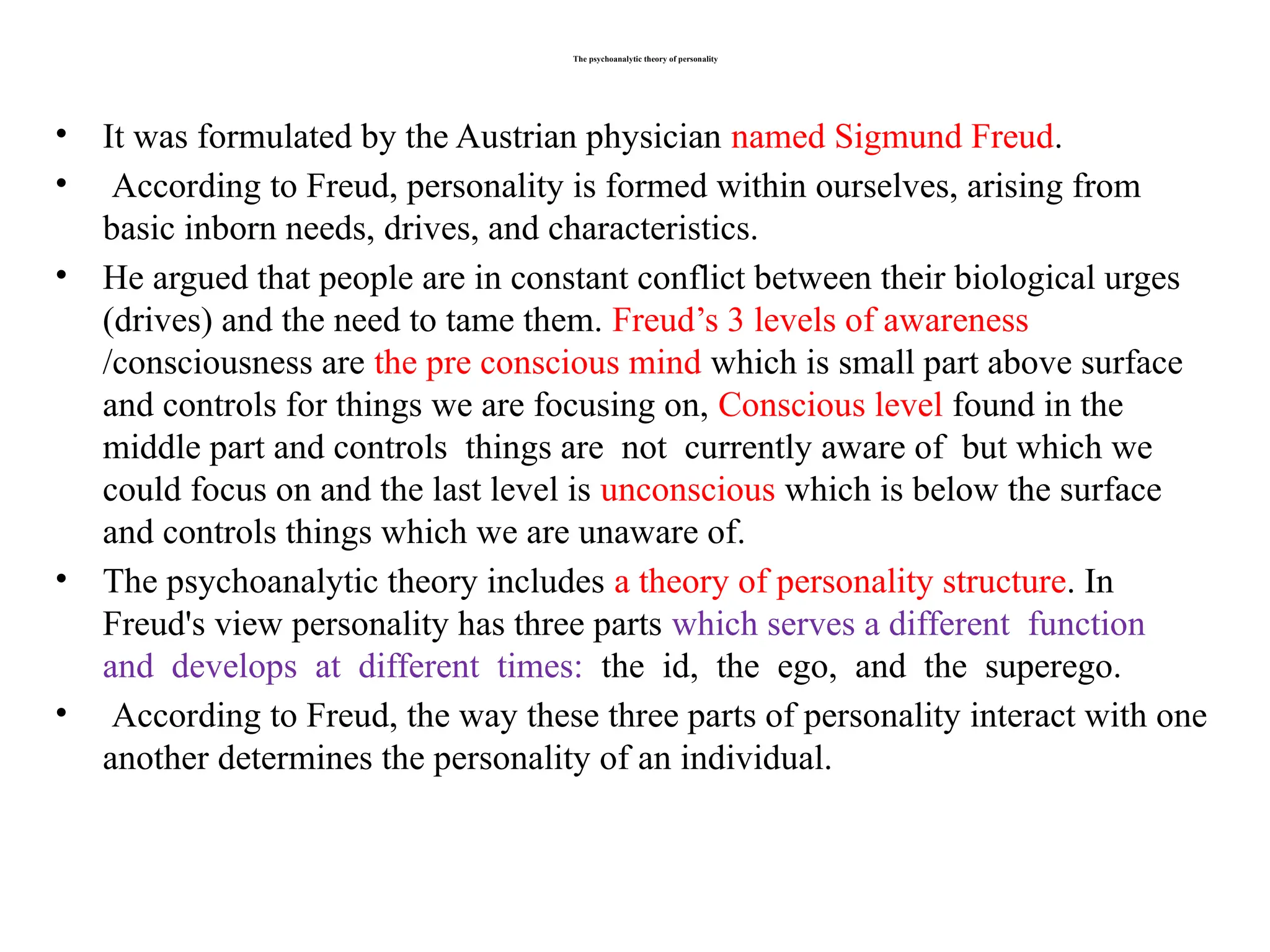 The psychoanalytic theory of personality
• It was formulated by the Austrian physician named Sigmund Freud.
• According to Freud, personality is formed within ourselves, arising from
basic inborn needs, drives, and characteristics.
• He argued that people are in constant conflict between their biological urges
(drives) and the need to tame them. Freud’s 3 levels of awareness
/consciousness are the pre conscious mind which is small part above surface
and controls for things we are focusing on, Conscious level found in the
middle part and controls things are not currently aware of but which we
could focus on and the last level is unconscious which is below the surface
and controls things which we are unaware of.
• The psychoanalytic theory includes a theory of personality structure. In
Freud's view personality has three parts which serves a different function
and develops at different times: the id, the ego, and the superego.
• According to Freud, the way these three parts of personality interact with one
another determines the personality of an individual.
 