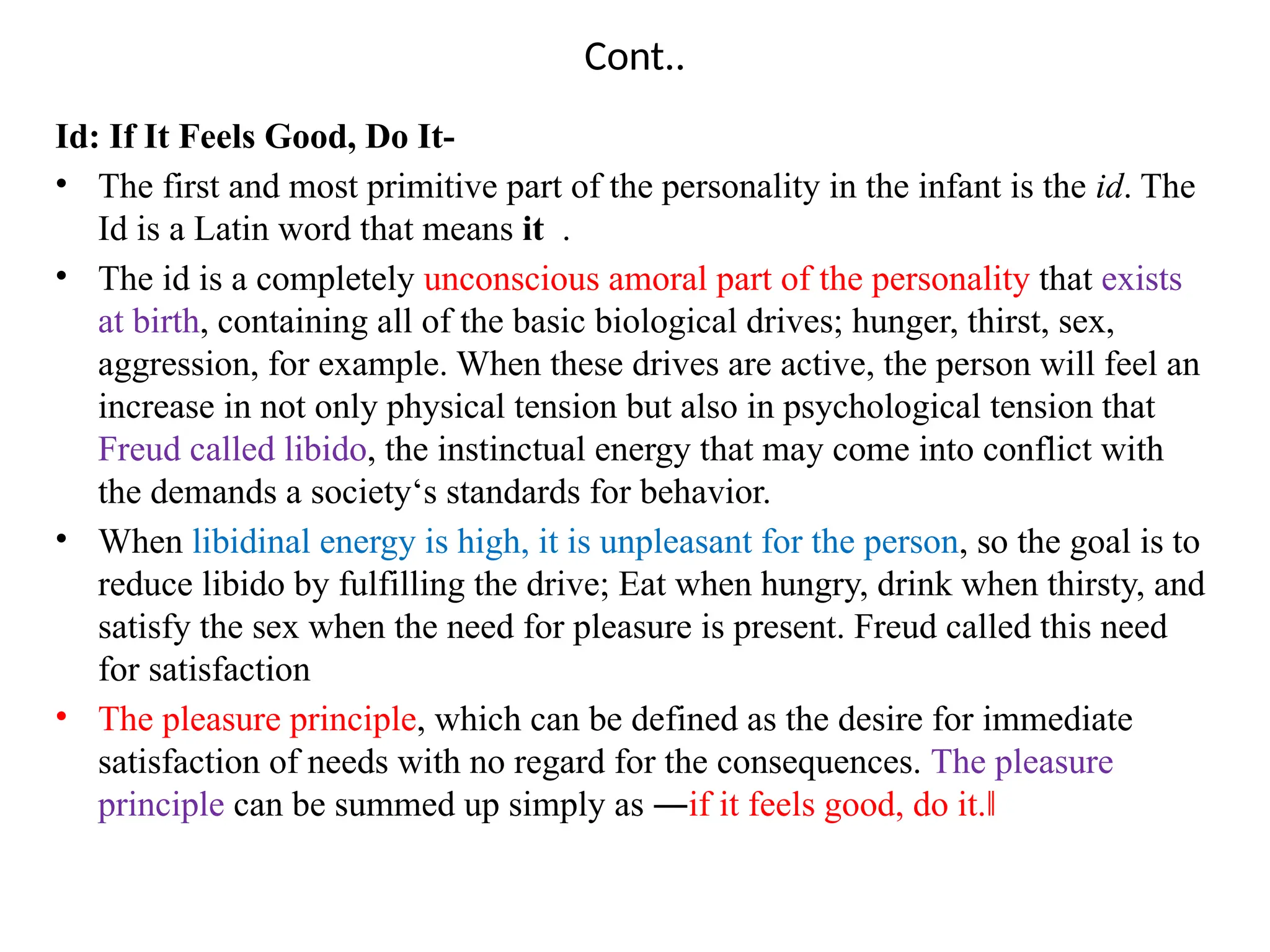Cont..
Id: If It Feels Good, Do It-
• The first and most primitive part of the personality in the infant is the id. The
Id is a Latin word that means it .
• The id is a completely unconscious amoral part of the personality that exists
at birth, containing all of the basic biological drives; hunger, thirst, sex,
aggression, for example. When these drives are active, the person will feel an
increase in not only physical tension but also in psychological tension that
Freud called libido, the instinctual energy that may come into conflict with
the demands a society‘s standards for behavior.
• When libidinal energy is high, it is unpleasant for the person, so the goal is to
reduce libido by fulfilling the drive; Eat when hungry, drink when thirsty, and
satisfy the sex when the need for pleasure is present. Freud called this need
for satisfaction
• The pleasure principle, which can be defined as the desire for immediate
satisfaction of needs with no regard for the consequences. The pleasure
principle can be summed up simply as ―if it feels good, do it.‖
 