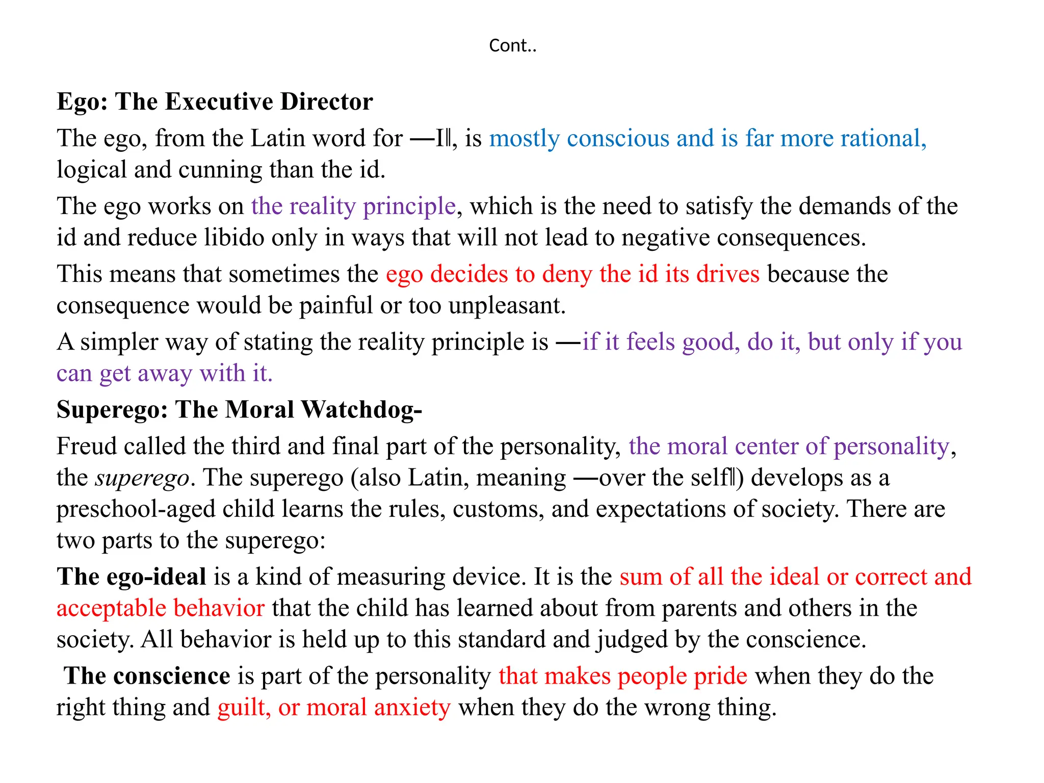 Cont..
Ego: The Executive Director
The ego, from the Latin word for ―I , is
‖ mostly conscious and is far more rational,
logical and cunning than the id.
The ego works on the reality principle, which is the need to satisfy the demands of the
id and reduce libido only in ways that will not lead to negative consequences.
This means that sometimes the ego decides to deny the id its drives because the
consequence would be painful or too unpleasant.
A simpler way of stating the reality principle is ―if it feels good, do it, but only if you
can get away with it.
Superego: The Moral Watchdog-
Freud called the third and final part of the personality, the moral center of personality,
the superego. The superego (also Latin, meaning ―over the self ) develops as a
‖
preschool-aged child learns the rules, customs, and expectations of society. There are
two parts to the superego:
The ego-ideal is a kind of measuring device. It is the sum of all the ideal or correct and
acceptable behavior that the child has learned about from parents and others in the
society. All behavior is held up to this standard and judged by the conscience.
The conscience is part of the personality that makes people pride when they do the
right thing and guilt, or moral anxiety when they do the wrong thing.
 