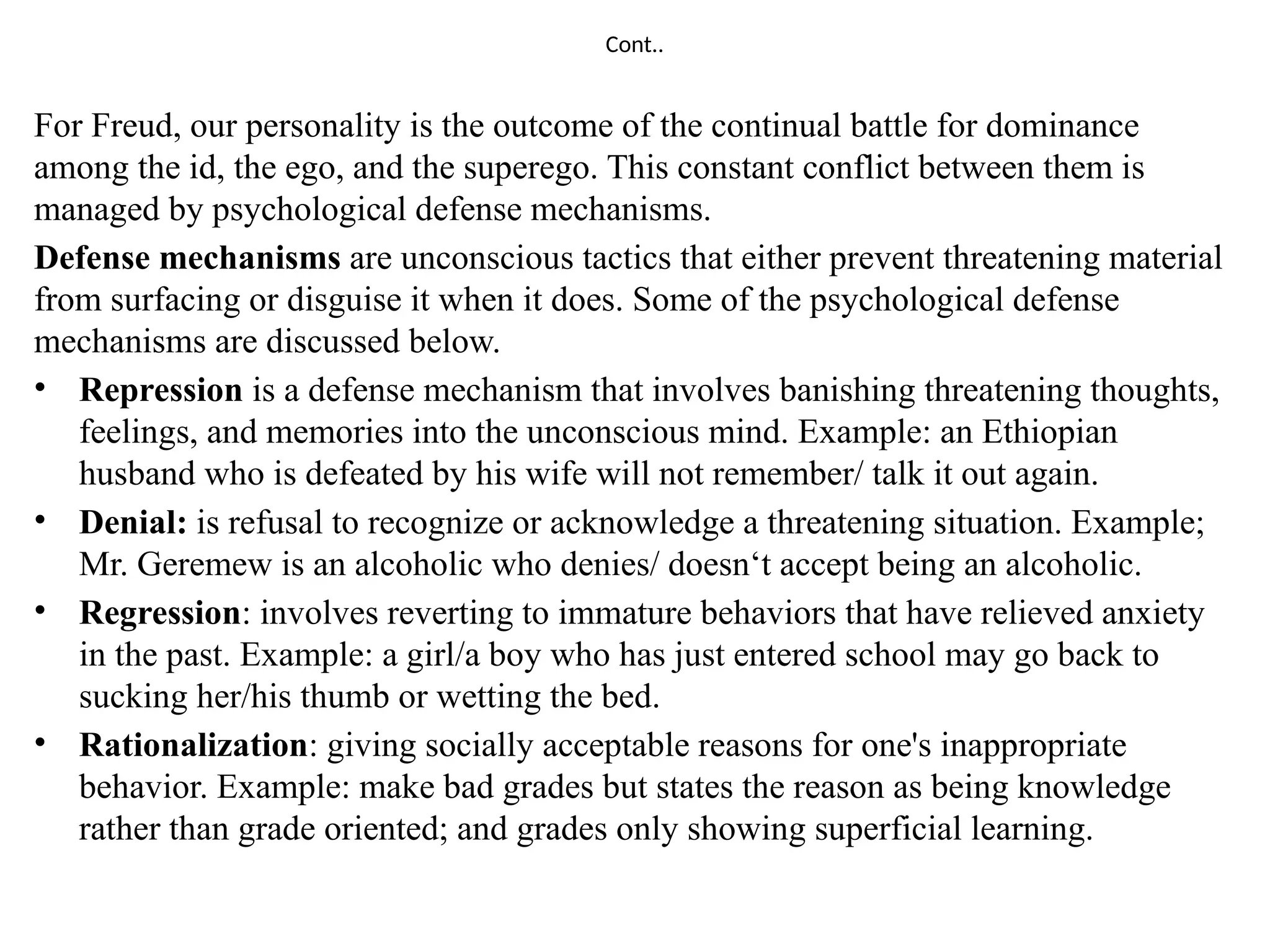 Cont..
For Freud, our personality is the outcome of the continual battle for dominance
among the id, the ego, and the superego. This constant conflict between them is
managed by psychological defense mechanisms.
Defense mechanisms are unconscious tactics that either prevent threatening material
from surfacing or disguise it when it does. Some of the psychological defense
mechanisms are discussed below.
• Repression is a defense mechanism that involves banishing threatening thoughts,
feelings, and memories into the unconscious mind. Example: an Ethiopian
husband who is defeated by his wife will not remember/ talk it out again.
• Denial: is refusal to recognize or acknowledge a threatening situation. Example;
Mr. Geremew is an alcoholic who denies/ doesn‘t accept being an alcoholic.
• Regression: involves reverting to immature behaviors that have relieved anxiety
in the past. Example: a girl/a boy who has just entered school may go back to
sucking her/his thumb or wetting the bed.
• Rationalization: giving socially acceptable reasons for one's inappropriate
behavior. Example: make bad grades but states the reason as being knowledge
rather than grade oriented; and grades only showing superficial learning.
 