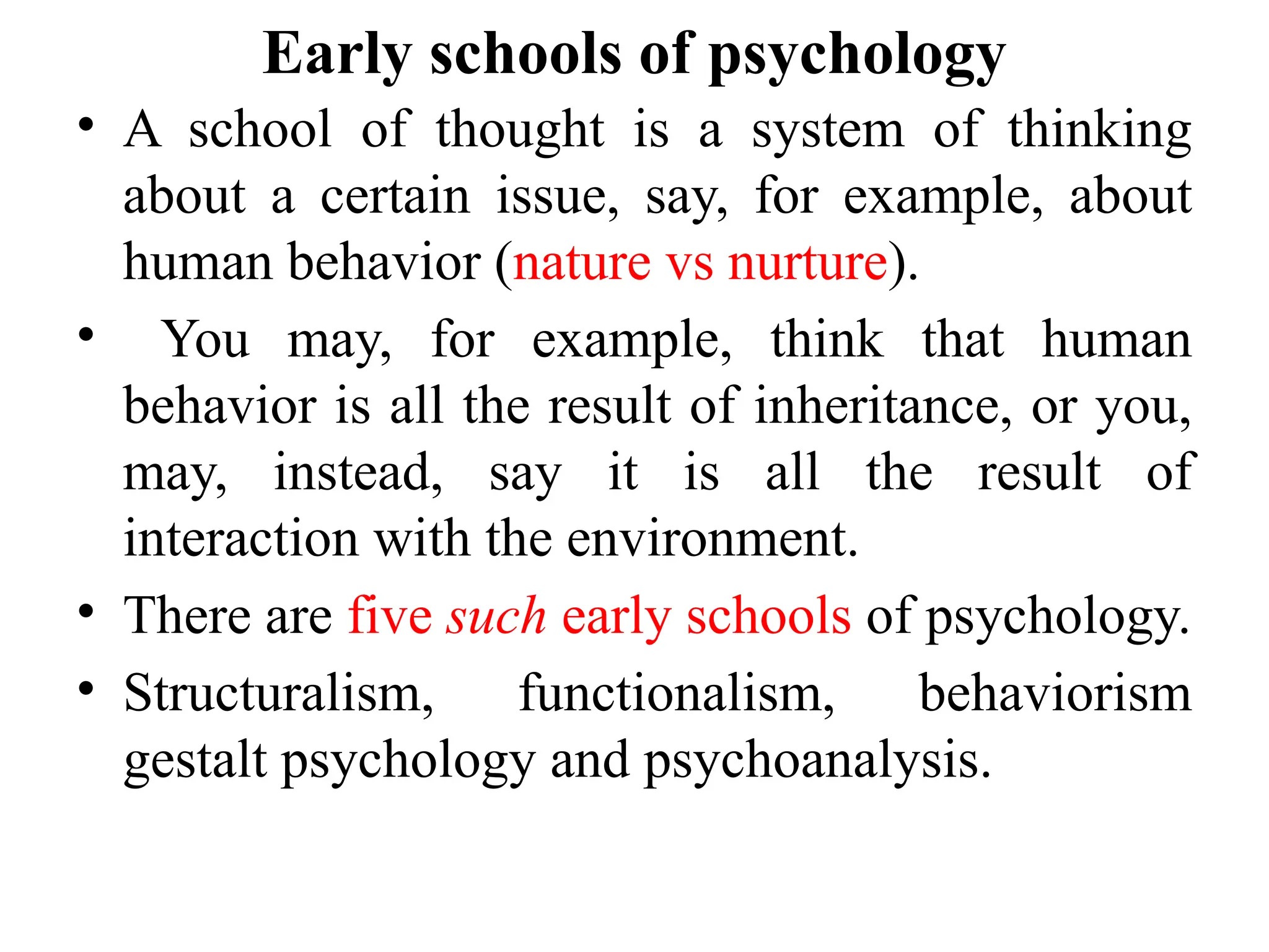 Early schools of psychology
• A school of thought is a system of thinking
about a certain issue, say, for example, about
human behavior (nature vs nurture).
• You may, for example, think that human
behavior is all the result of inheritance, or you,
may, instead, say it is all the result of
interaction with the environment.
• There are five such early schools of psychology.
• Structuralism, functionalism, behaviorism
gestalt psychology and psychoanalysis.
 