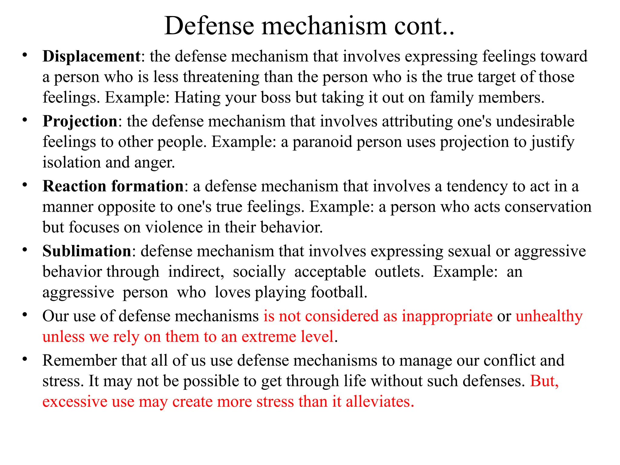 Defense mechanism cont..
• Displacement: the defense mechanism that involves expressing feelings toward
a person who is less threatening than the person who is the true target of those
feelings. Example: Hating your boss but taking it out on family members.
• Projection: the defense mechanism that involves attributing one's undesirable
feelings to other people. Example: a paranoid person uses projection to justify
isolation and anger.
• Reaction formation: a defense mechanism that involves a tendency to act in a
manner opposite to one's true feelings. Example: a person who acts conservation
but focuses on violence in their behavior.
• Sublimation: defense mechanism that involves expressing sexual or aggressive
behavior through indirect, socially acceptable outlets. Example: an
aggressive person who loves playing football.
• Our use of defense mechanisms is not considered as inappropriate or unhealthy
unless we rely on them to an extreme level.
• Remember that all of us use defense mechanisms to manage our conflict and
stress. It may not be possible to get through life without such defenses. But,
excessive use may create more stress than it alleviates.
 