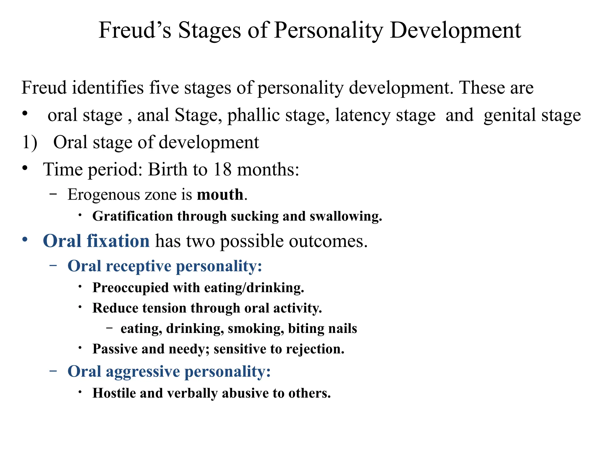 Freud’s Stages of Personality Development
Freud identifies five stages of personality development. These are
• oral stage , anal Stage, phallic stage, latency stage and genital stage
1) Oral stage of development
• Time period: Birth to 18 months:
– Erogenous zone is mouth.
• Gratification through sucking and swallowing.
• Oral fixation has two possible outcomes.
– Oral receptive personality:
• Preoccupied with eating/drinking.
• Reduce tension through oral activity.
– eating, drinking, smoking, biting nails
• Passive and needy; sensitive to rejection.
– Oral aggressive personality:
• Hostile and verbally abusive to others.
 
