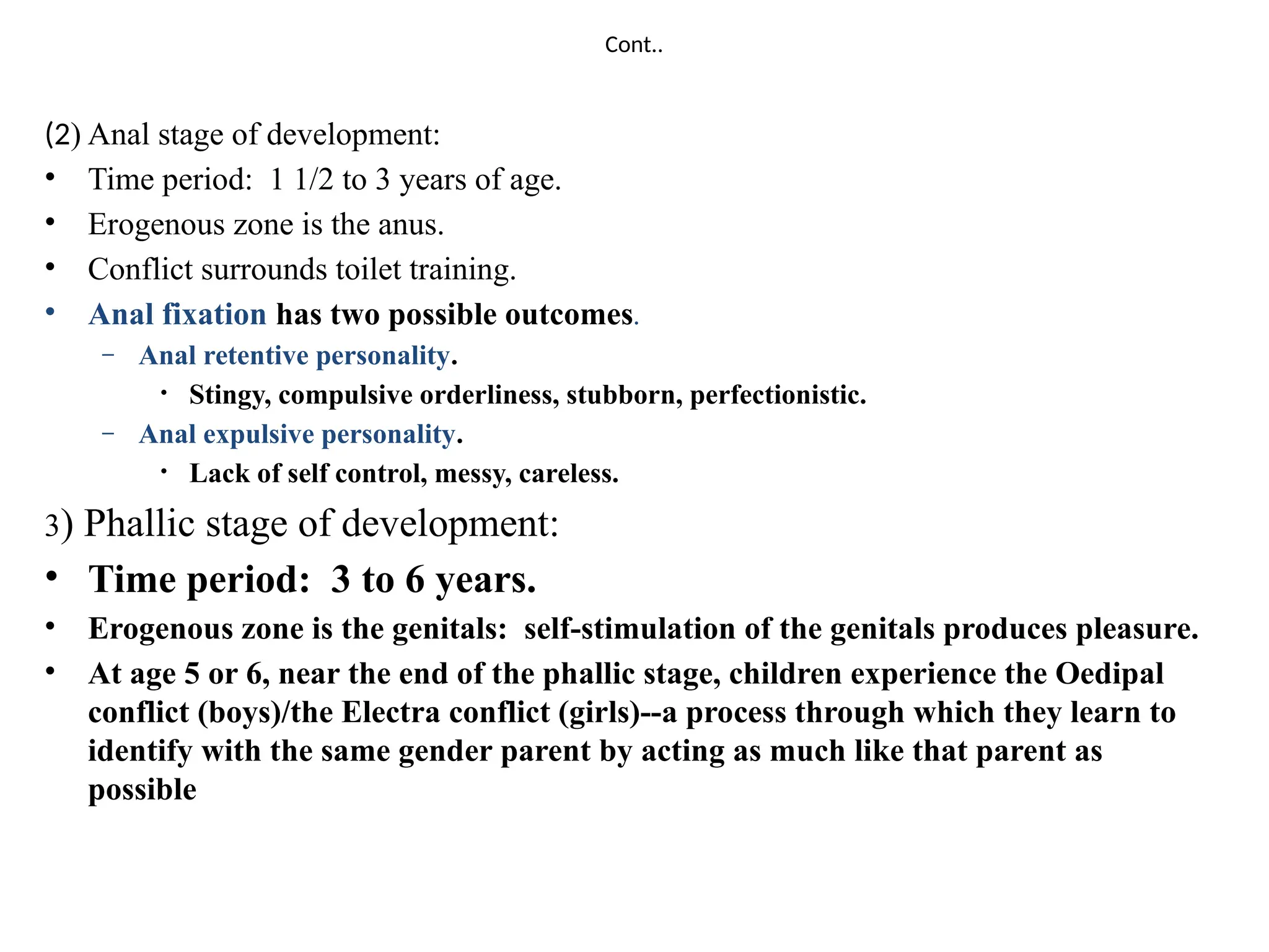 Cont..
(2) Anal stage of development:
• Time period: 1 1/2 to 3 years of age.
• Erogenous zone is the anus.
• Conflict surrounds toilet training.
• Anal fixation has two possible outcomes.
– Anal retentive personality.
• Stingy, compulsive orderliness, stubborn, perfectionistic.
– Anal expulsive personality.
• Lack of self control, messy, careless.
3) Phallic stage of development:
• Time period: 3 to 6 years.
• Erogenous zone is the genitals: self-stimulation of the genitals produces pleasure.
• At age 5 or 6, near the end of the phallic stage, children experience the Oedipal
conflict (boys)/the Electra conflict (girls)--a process through which they learn to
identify with the same gender parent by acting as much like that parent as
possible
 