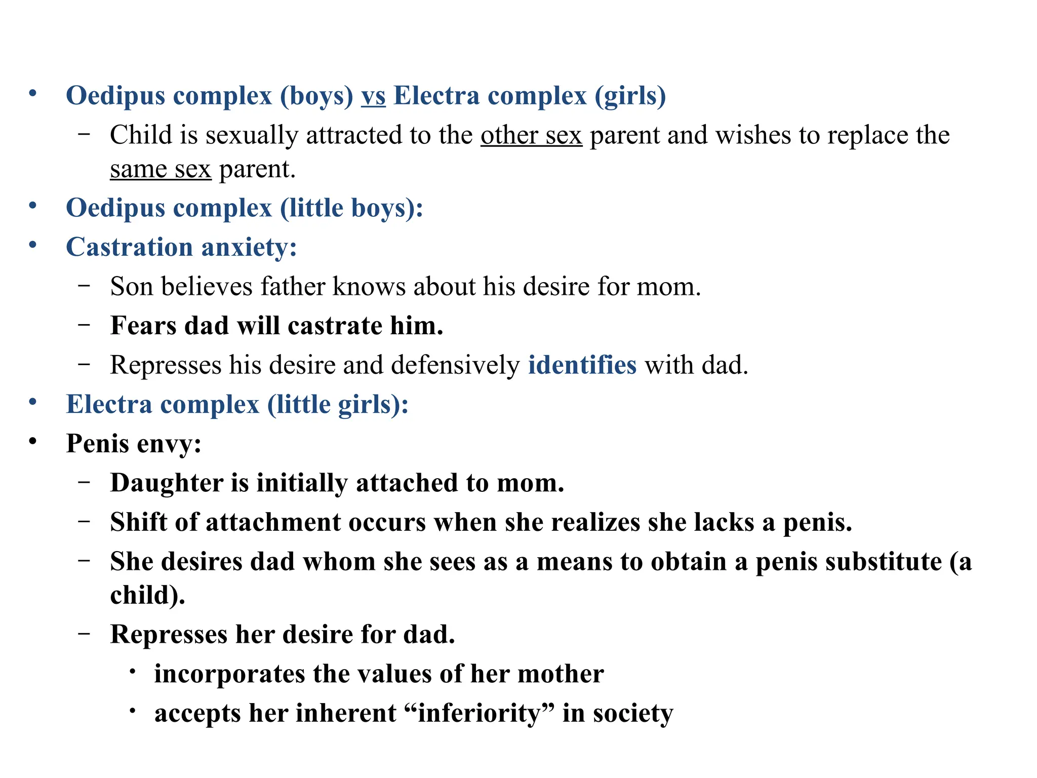 • Oedipus complex (boys) vs Electra complex (girls)
– Child is sexually attracted to the other sex parent and wishes to replace the
same sex parent.
• Oedipus complex (little boys):
• Castration anxiety:
– Son believes father knows about his desire for mom.
– Fears dad will castrate him.
– Represses his desire and defensively identifies with dad.
• Electra complex (little girls):
• Penis envy:
– Daughter is initially attached to mom.
– Shift of attachment occurs when she realizes she lacks a penis.
– She desires dad whom she sees as a means to obtain a penis substitute (a
child).
– Represses her desire for dad.
• incorporates the values of her mother
• accepts her inherent “inferiority” in society
 