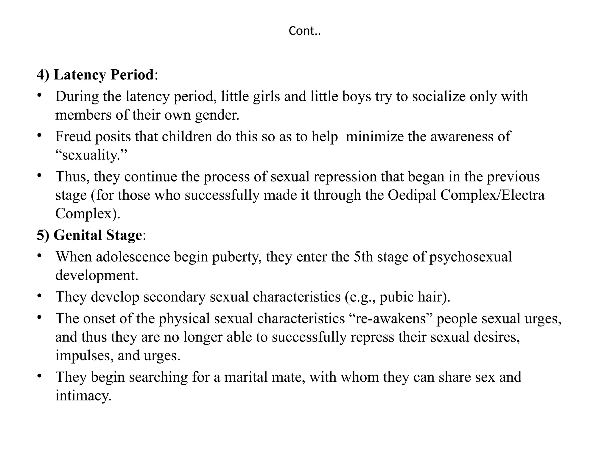 Cont..
4) Latency Period:
• During the latency period, little girls and little boys try to socialize only with
members of their own gender.
• Freud posits that children do this so as to help minimize the awareness of
“sexuality.”
• Thus, they continue the process of sexual repression that began in the previous
stage (for those who successfully made it through the Oedipal Complex/Electra
Complex).
5) Genital Stage:
• When adolescence begin puberty, they enter the 5th stage of psychosexual
development.
• They develop secondary sexual characteristics (e.g., pubic hair).
• The onset of the physical sexual characteristics “re-awakens” people sexual urges,
and thus they are no longer able to successfully repress their sexual desires,
impulses, and urges.
• They begin searching for a marital mate, with whom they can share sex and
intimacy.
 