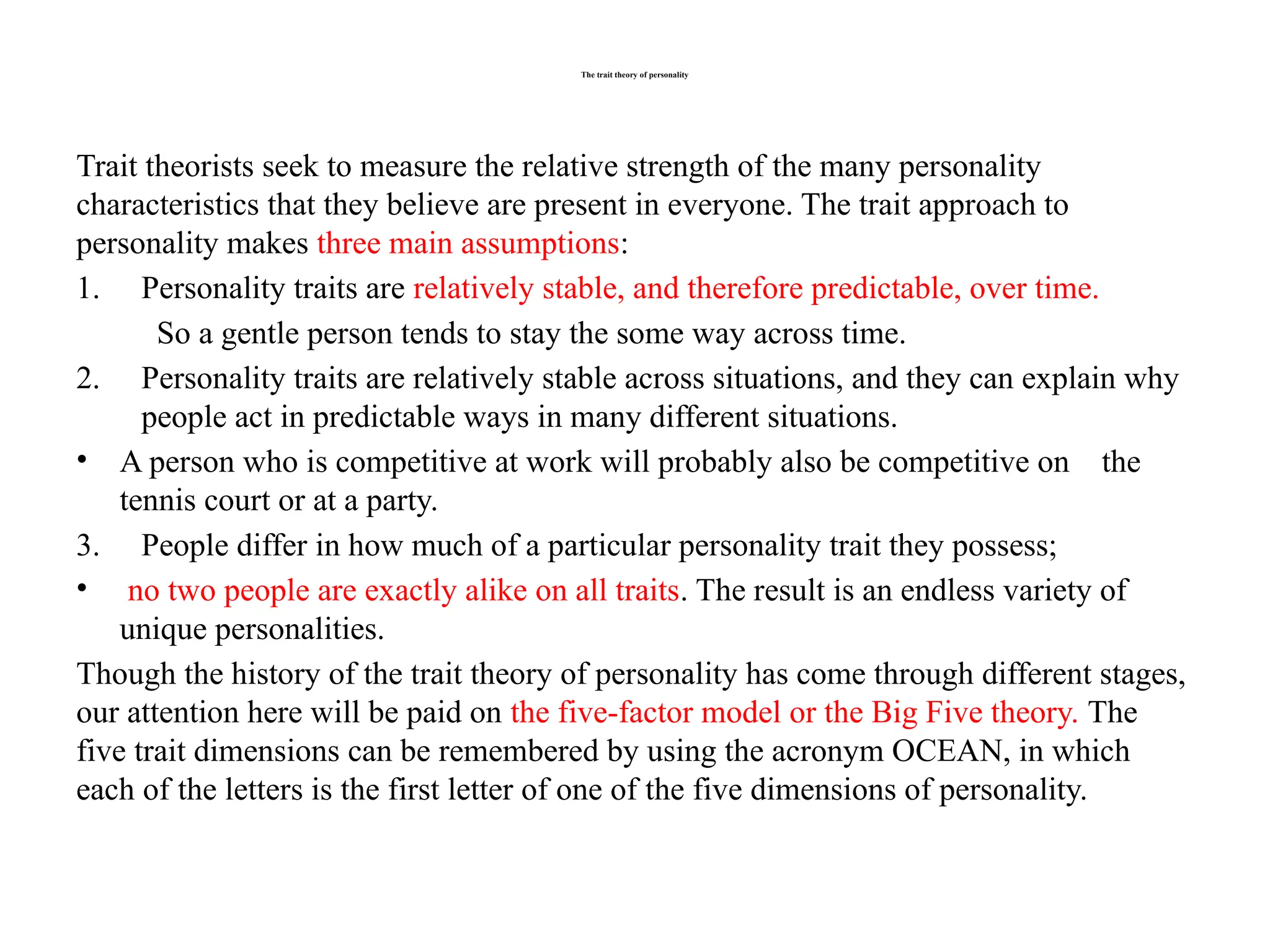 The trait theory of personality
Trait theorists seek to measure the relative strength of the many personality
characteristics that they believe are present in everyone. The trait approach to
personality makes three main assumptions:
1. Personality traits are relatively stable, and therefore predictable, over time.
So a gentle person tends to stay the some way across time.
2. Personality traits are relatively stable across situations, and they can explain why
people act in predictable ways in many different situations.
• A person who is competitive at work will probably also be competitive on the
tennis court or at a party.
3. People differ in how much of a particular personality trait they possess;
• no two people are exactly alike on all traits. The result is an endless variety of
unique personalities.
Though the history of the trait theory of personality has come through different stages,
our attention here will be paid on the five-factor model or the Big Five theory. The
five trait dimensions can be remembered by using the acronym OCEAN, in which
each of the letters is the first letter of one of the five dimensions of personality.
 