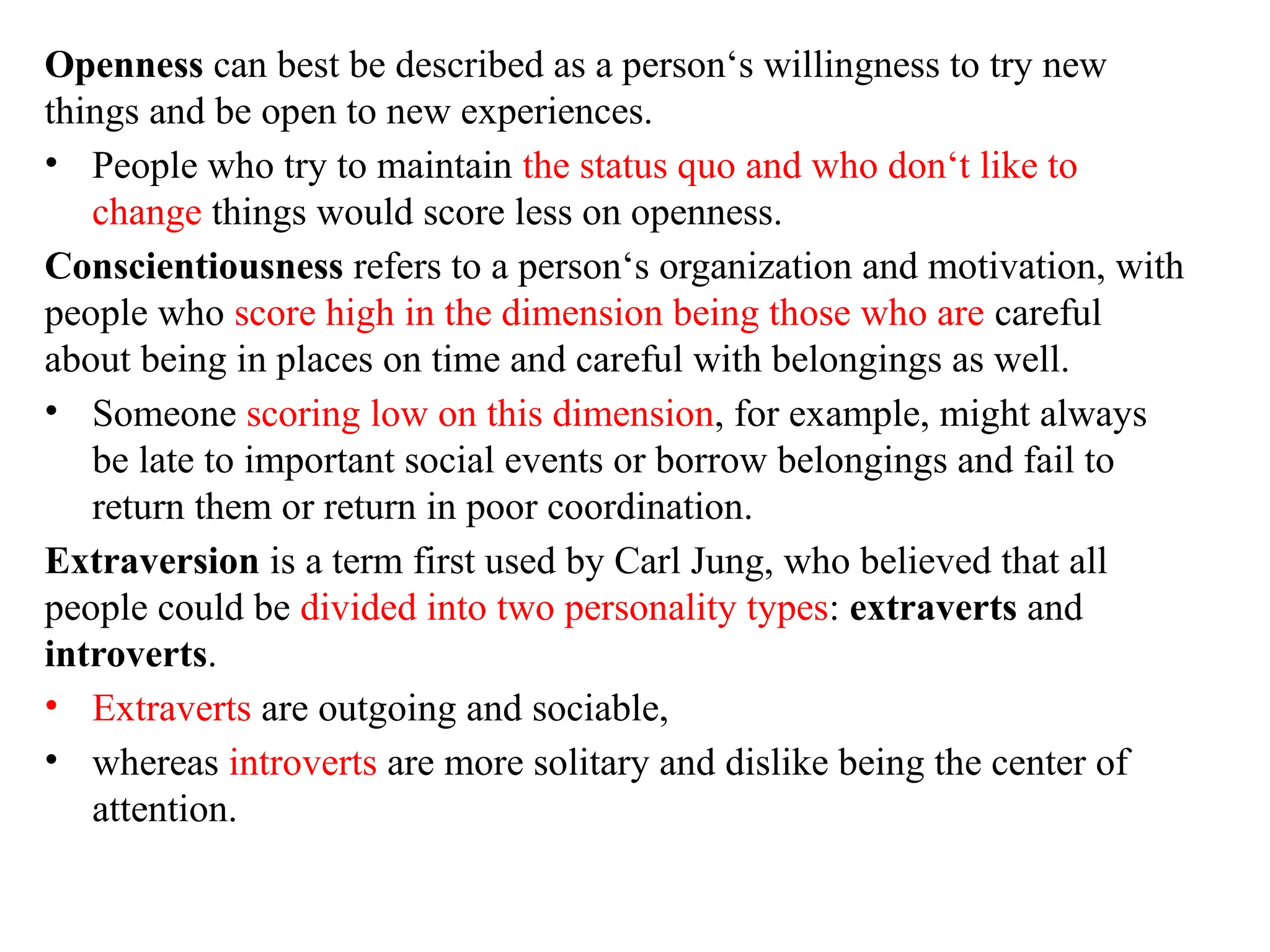 Openness can best be described as a person‘s willingness to try new
things and be open to new experiences.
• People who try to maintain the status quo and who don‘t like to
change things would score less on openness.
Conscientiousness refers to a person‘s organization and motivation, with
people who score high in the dimension being those who are careful
about being in places on time and careful with belongings as well.
• Someone scoring low on this dimension, for example, might always
be late to important social events or borrow belongings and fail to
return them or return in poor coordination.
Extraversion is a term first used by Carl Jung, who believed that all
people could be divided into two personality types: extraverts and
introverts.
• Extraverts are outgoing and sociable,
• whereas introverts are more solitary and dislike being the center of
attention.
 