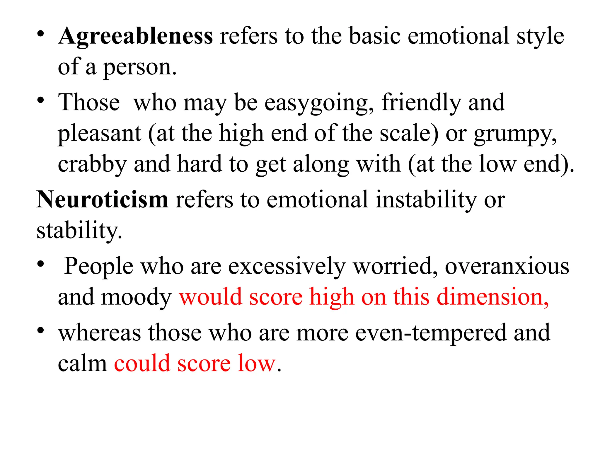 • Agreeableness refers to the basic emotional style
of a person.
• Those who may be easygoing, friendly and
pleasant (at the high end of the scale) or grumpy,
crabby and hard to get along with (at the low end).
Neuroticism refers to emotional instability or
stability.
• People who are excessively worried, overanxious
and moody would score high on this dimension,
• whereas those who are more even-tempered and
calm could score low.
 